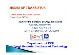 Modes of transistor
Name of the Student: Soumyadip Maikap
Present Semester:3rd
Class Roll No.:56
Course Name: Electronic Devices
Course Code:EC 301
Department of ECE
Gargi Memorial Institute of Technology
Class Roll No.:56
University Roll No.:28100322056
 