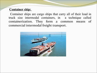 Container ship:  Container ships are cargo ships that carry all of their load in truck size intermodal containers, in  a technique called  containerization. They form a common means of commercial intermodal freight transport. 