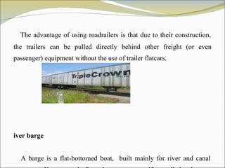The advantage of using roadrailers is that due to their construction, the trailers can be pulled directly behind other freight (or even passenger) equipment without the use of trailer flatcars.  River barge A barge is a flat-bottomed boat,  built mainly for river and canal transport of heavy goods. Some barges are not self-propelled and 
