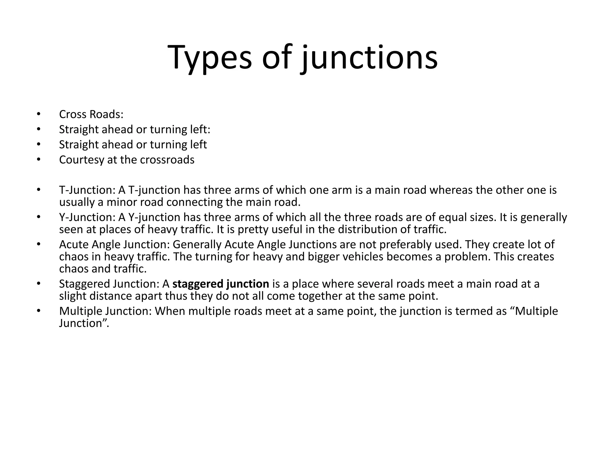 Types of junctions
• Cross Roads:
• Straight ahead or turning left:
• Straight ahead or turning left
• Courtesy at the crossroads
• T-Junction: A T-junction has three arms of which one arm is a main road whereas the other one is
usually a minor road connecting the main road.
• Y-Junction: A Y-junction has three arms of which all the three roads are of equal sizes. It is generally
seen at places of heavy traffic. It is pretty useful in the distribution of traffic.
• Acute Angle Junction: Generally Acute Angle Junctions are not preferably used. They create lot of
chaos in heavy traffic. The turning for heavy and bigger vehicles becomes a problem. This creates
chaos and traffic.
• Staggered Junction: A staggered junction is a place where several roads meet a main road at a
slight distance apart thus they do not all come together at the same point.
• Multiple Junction: When multiple roads meet at a same point, the junction is termed as “Multiple
Junction”.
 