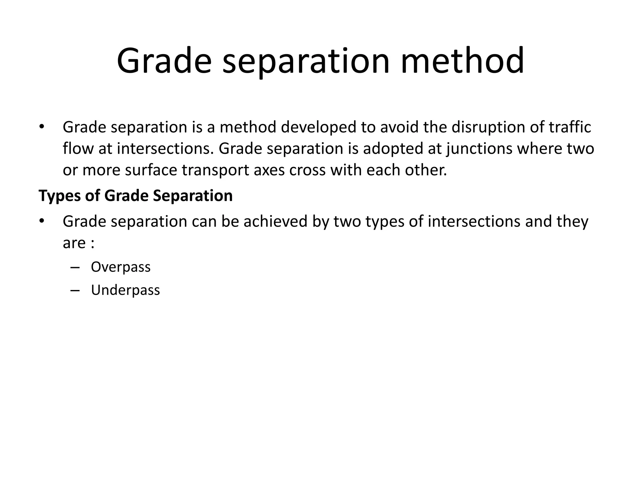 Grade separation method
• Grade separation is a method developed to avoid the disruption of traffic
flow at intersections. Grade separation is adopted at junctions where two
or more surface transport axes cross with each other.
Types of Grade Separation
• Grade separation can be achieved by two types of intersections and they
are :
– Overpass
– Underpass
 