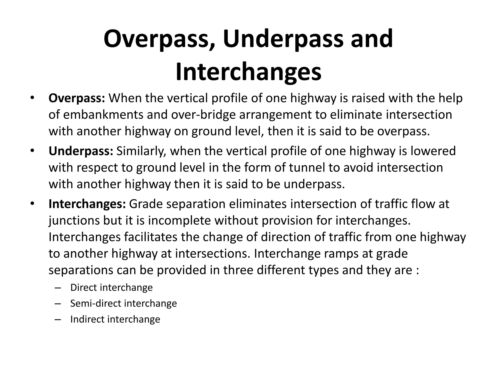 Overpass, Underpass and
Interchanges
• Overpass: When the vertical profile of one highway is raised with the help
of embankments and over-bridge arrangement to eliminate intersection
with another highway on ground level, then it is said to be overpass.
• Underpass: Similarly, when the vertical profile of one highway is lowered
with respect to ground level in the form of tunnel to avoid intersection
with another highway then it is said to be underpass.
• Interchanges: Grade separation eliminates intersection of traffic flow at
junctions but it is incomplete without provision for interchanges.
Interchanges facilitates the change of direction of traffic from one highway
to another highway at intersections. Interchange ramps at grade
separations can be provided in three different types and they are :
– Direct interchange
– Semi-direct interchange
– Indirect interchange
 