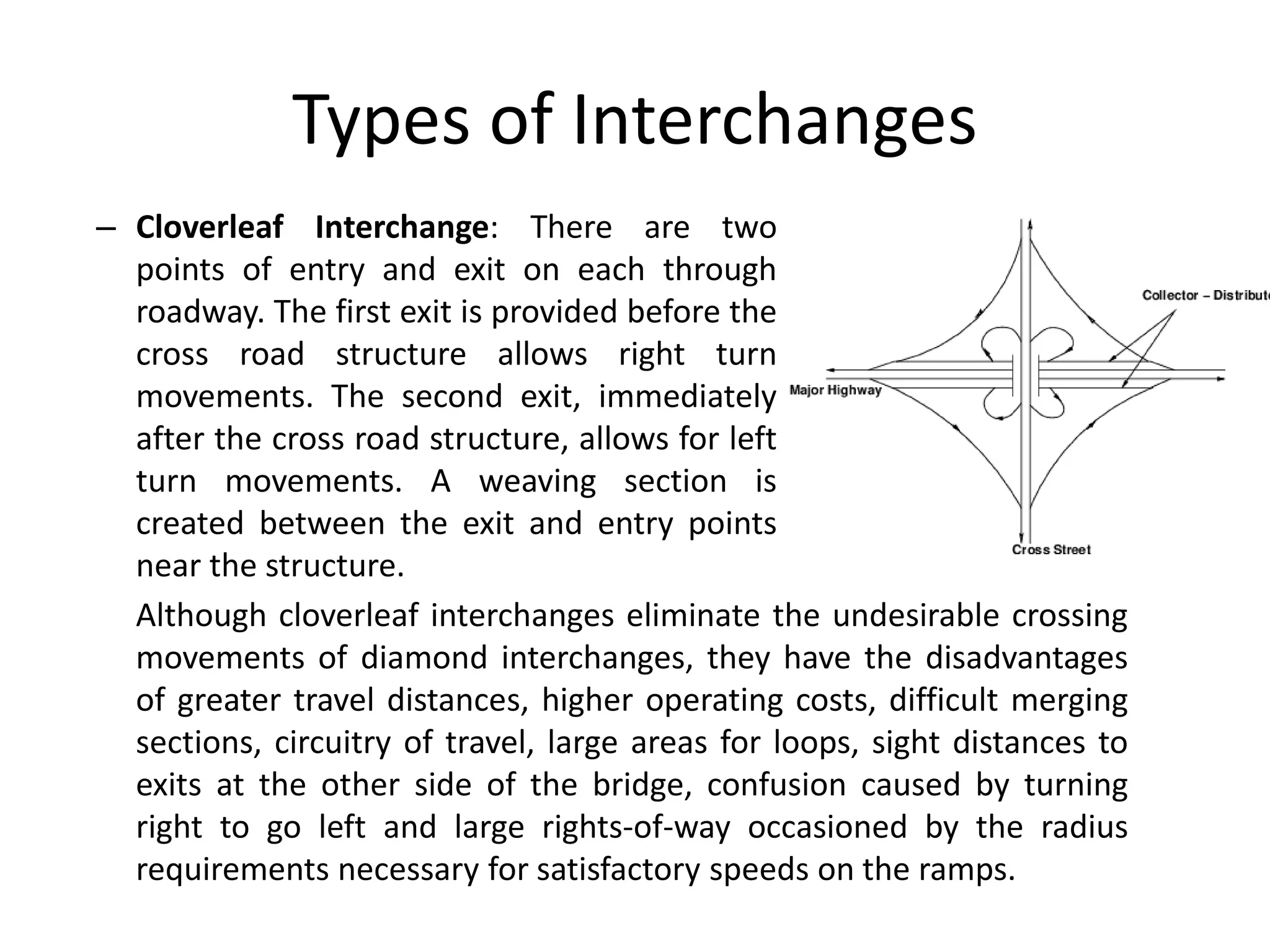 Types of Interchanges
– Cloverleaf Interchange: There are two
points of entry and exit on each through
roadway. The first exit is provided before the
cross road structure allows right turn
movements. The second exit, immediately
after the cross road structure, allows for left
turn movements. A weaving section is
created between the exit and entry points
near the structure.
Although cloverleaf interchanges eliminate the undesirable crossing
movements of diamond interchanges, they have the disadvantages
of greater travel distances, higher operating costs, difficult merging
sections, circuitry of travel, large areas for loops, sight distances to
exits at the other side of the bridge, confusion caused by turning
right to go left and large rights-of-way occasioned by the radius
requirements necessary for satisfactory speeds on the ramps.
 