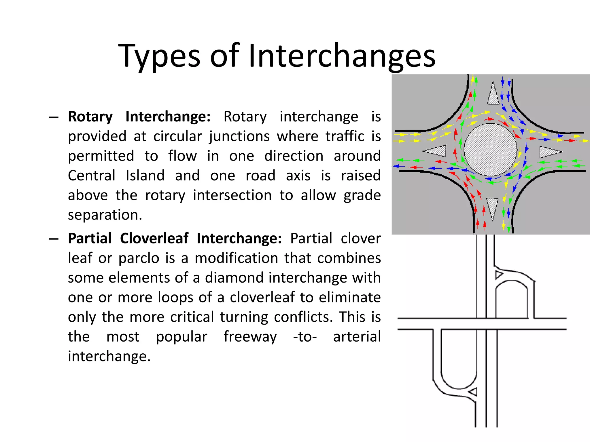 Types of Interchanges
– Rotary Interchange: Rotary interchange is
provided at circular junctions where traffic is
permitted to flow in one direction around
Central Island and one road axis is raised
above the rotary intersection to allow grade
separation.
– Partial Cloverleaf Interchange: Partial clover
leaf or parclo is a modification that combines
some elements of a diamond interchange with
one or more loops of a cloverleaf to eliminate
only the more critical turning conflicts. This is
the most popular freeway -to- arterial
interchange.
 