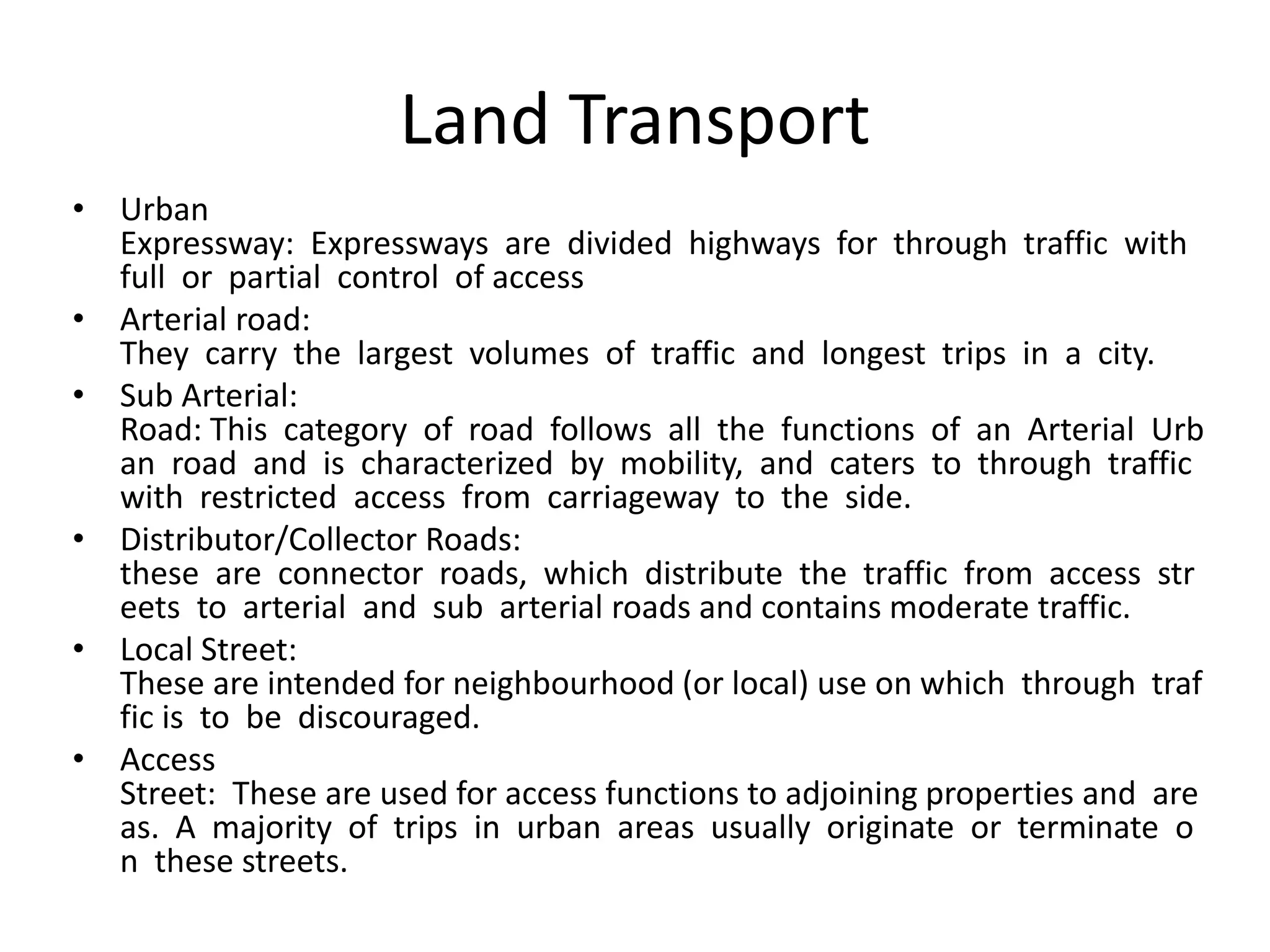 Land Transport
• Urban
Expressway: Expressways are divided highways for through traffic with
full or partial control of access
• Arterial road:
They carry the largest volumes of traffic and longest trips in a city.
• Sub Arterial:
Road: This category of road follows all the functions of an Arterial Urb
an road and is characterized by mobility, and caters to through traffic
with restricted access from carriageway to the side.
• Distributor/Collector Roads:
these are connector roads, which distribute the traffic from access str
eets to arterial and sub arterial roads and contains moderate traffic.
• Local Street:
These are intended for neighbourhood (or local) use on which through traf
fic is to be discouraged.
• Access
Street: These are used for access functions to adjoining properties and are
as. A majority of trips in urban areas usually originate or terminate o
n these streets.
 