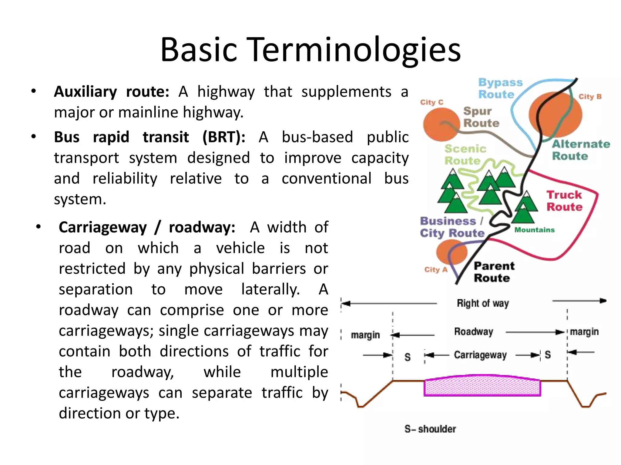 Basic Terminologies
• Auxiliary route: A highway that supplements a
major or mainline highway.
• Bus rapid transit (BRT): A bus-based public
transport system designed to improve capacity
and reliability relative to a conventional bus
system.
• Carriageway / roadway: A width of
road on which a vehicle is not
restricted by any physical barriers or
separation to move laterally. A
roadway can comprise one or more
carriageways; single carriageways may
contain both directions of traffic for
the roadway, while multiple
carriageways can separate traffic by
direction or type.
 