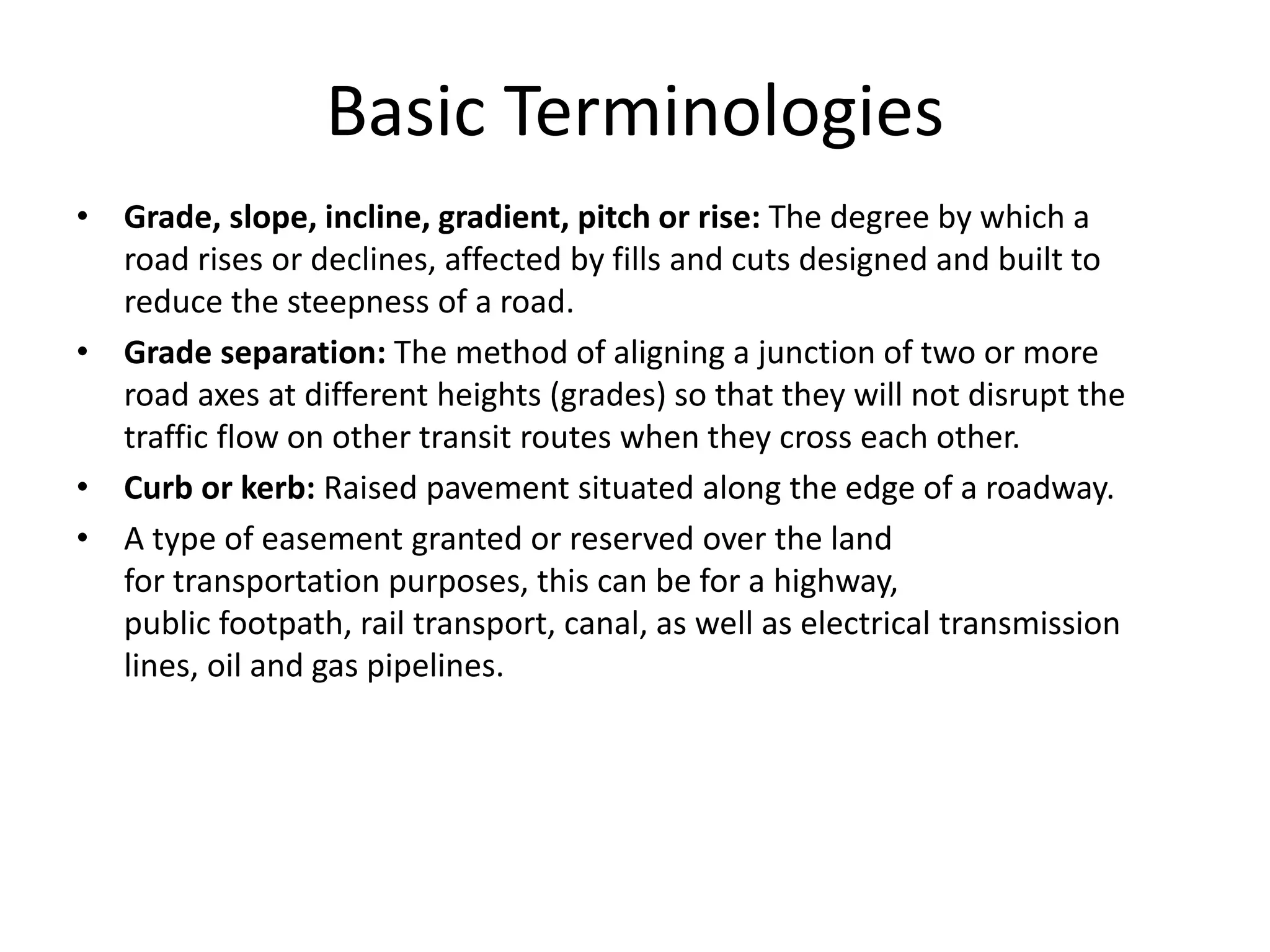 Basic Terminologies
• Grade, slope, incline, gradient, pitch or rise: The degree by which a
road rises or declines, affected by fills and cuts designed and built to
reduce the steepness of a road.
• Grade separation: The method of aligning a junction of two or more
road axes at different heights (grades) so that they will not disrupt the
traffic flow on other transit routes when they cross each other.
• Curb or kerb: Raised pavement situated along the edge of a roadway.
• A type of easement granted or reserved over the land
for transportation purposes, this can be for a highway,
public footpath, rail transport, canal, as well as electrical transmission
lines, oil and gas pipelines.
 
