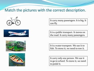 Match the pictures with the correct description.

                          It carry many passengers. It is big. It
                          can fly.


                          It is a public transport. It moves on
                          the road. It carry many passengers.



                          It is a water transport. We use it to
                          fish. To move it, we need to row it.



                          It carry only one person. We use it
                          to go to school. To move it, we need
                          to pedal it.
 