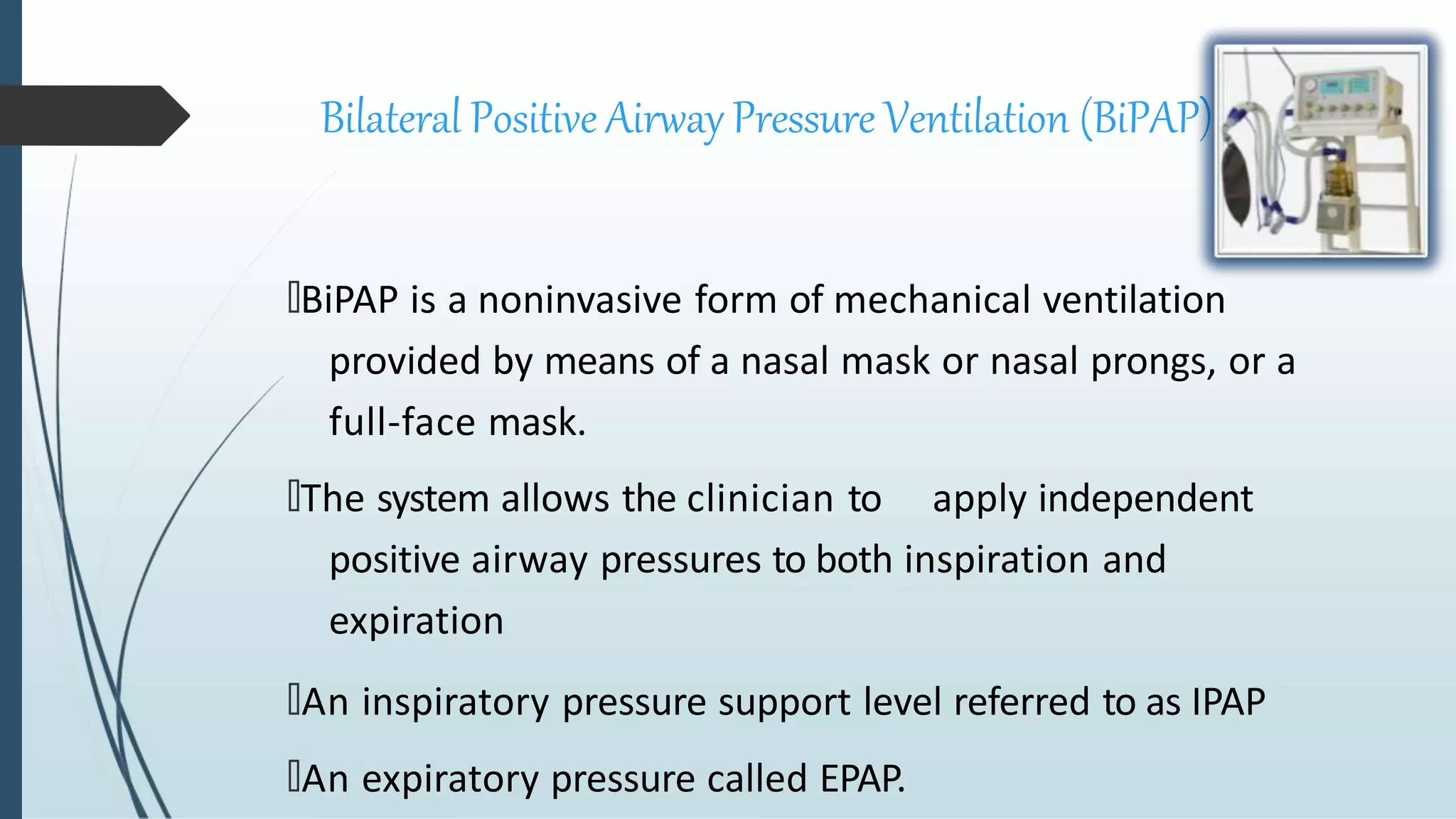 Bilateral Positive Airway Pressure Ventilation (BiPAP)
🠶BiPAP is a noninvasive form of mechanical ventilation
provided by means of a nasal mask or nasal prongs, or a
full-face mask.
🠶The system allows the clinician to apply independent
positive airway pressures to both inspiration and
expiration
🠶An inspiratory pressure support level referred to as IPAP
🠶An expiratory pressure called EPAP.
 