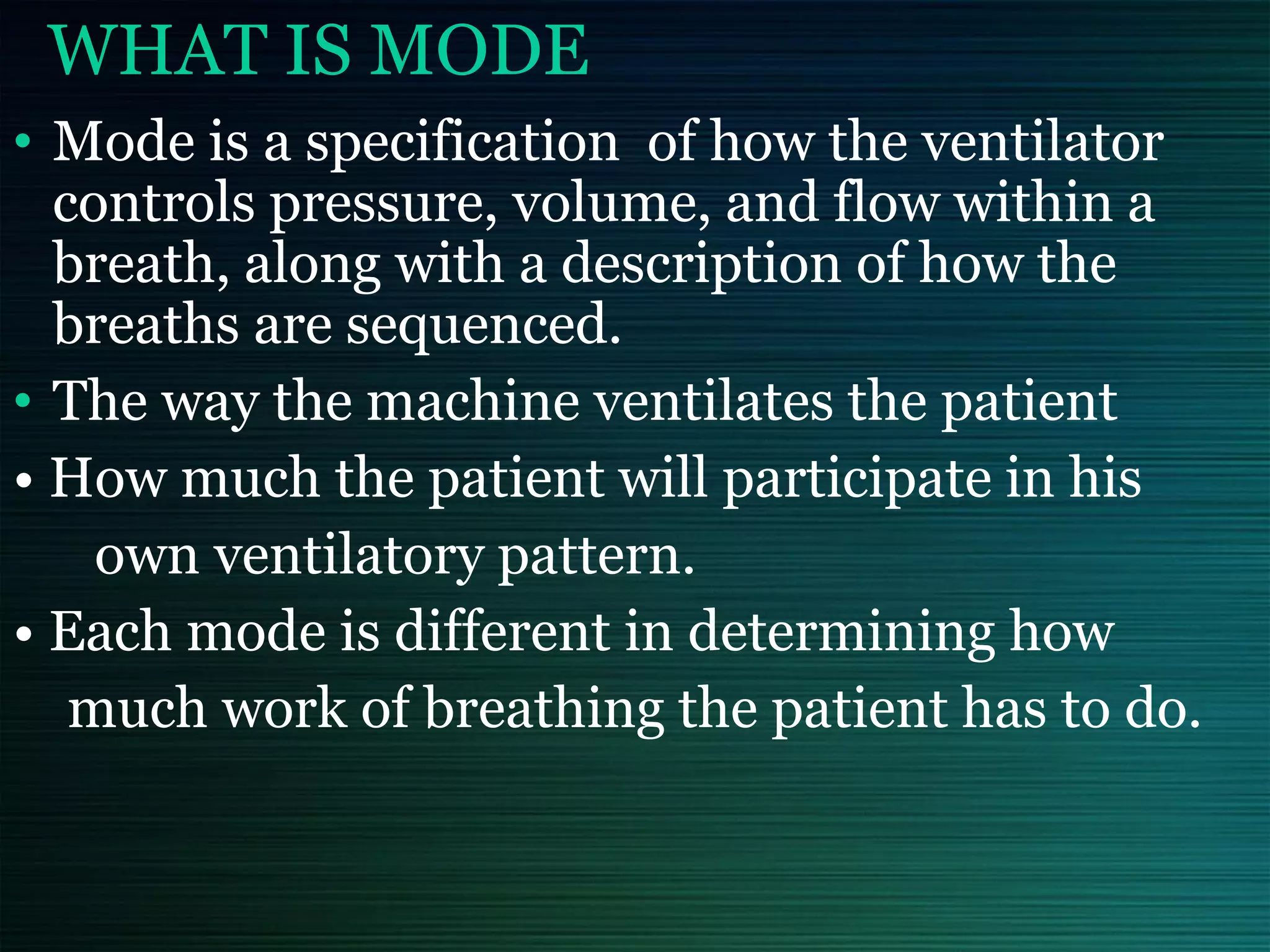 WHAT IS MODE
• Mode is a specification of how the ventilator
controls pressure, volume, and flow within a
breath, along with a description of how the
breaths are sequenced.
• The way the machine ventilates the patient
• How much the patient will participate in his
own ventilatory pattern.
• Each mode is different in determining how
much work of breathing the patient has to do.
 