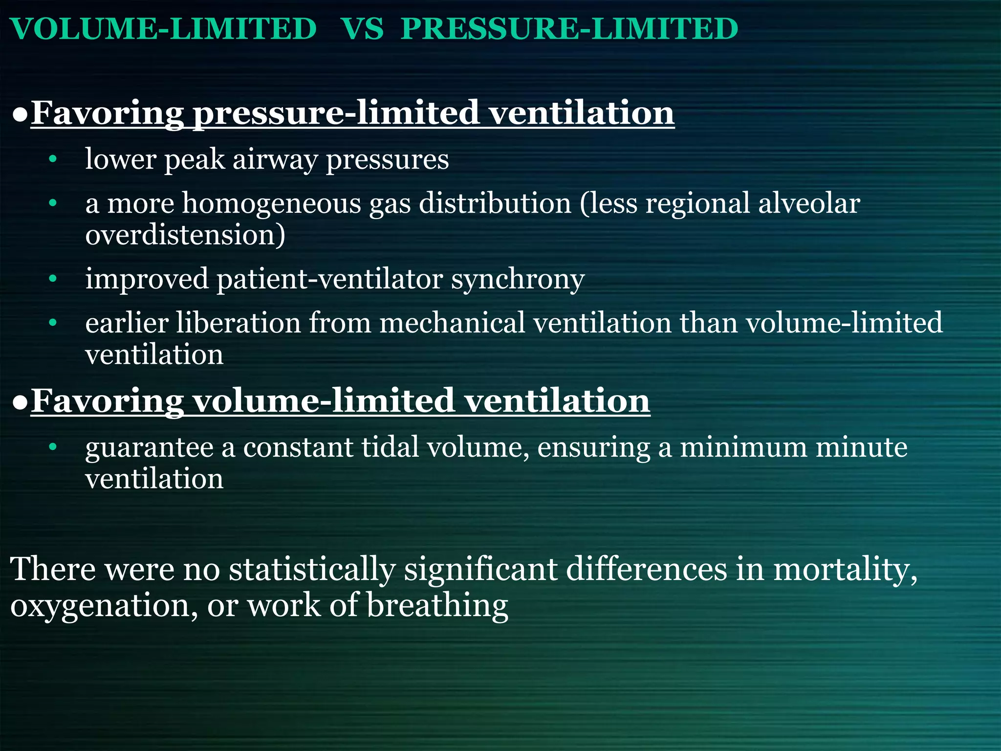 VOLUME-LIMITED VS PRESSURE-LIMITED
●Favoring pressure-limited ventilation
• lower peak airway pressures
• a more homogeneous gas distribution (less regional alveolar
overdistension)
• improved patient-ventilator synchrony
• earlier liberation from mechanical ventilation than volume-limited
ventilation
●Favoring volume-limited ventilation
• guarantee a constant tidal volume, ensuring a minimum minute
ventilation
There were no statistically significant differences in mortality,
oxygenation, or work of breathing
 