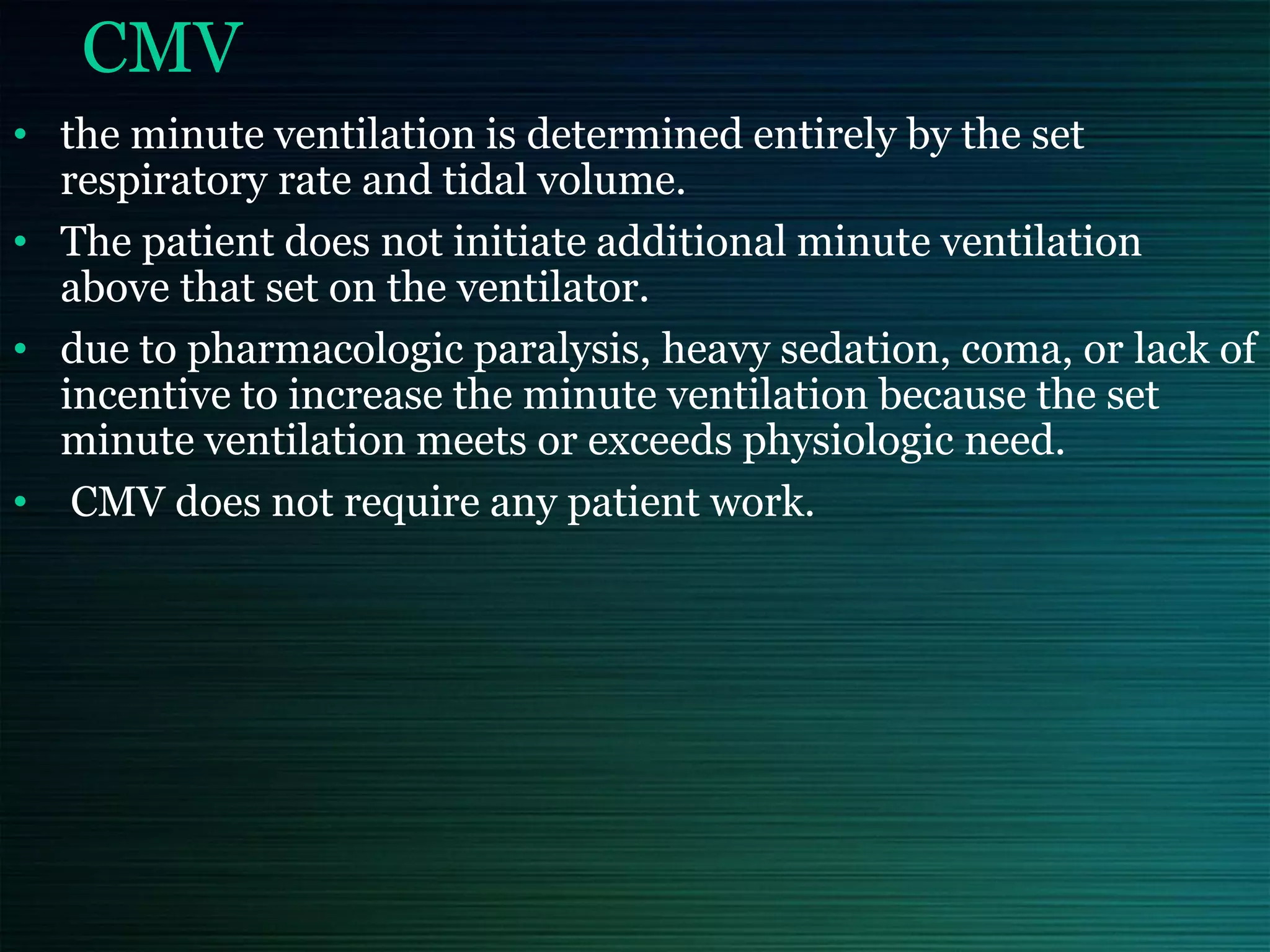 CMV
• the minute ventilation is determined entirely by the set
respiratory rate and tidal volume.
• The patient does not initiate additional minute ventilation
above that set on the ventilator.
• due to pharmacologic paralysis, heavy sedation, coma, or lack of
incentive to increase the minute ventilation because the set
minute ventilation meets or exceeds physiologic need.
• CMV does not require any patient work.
 