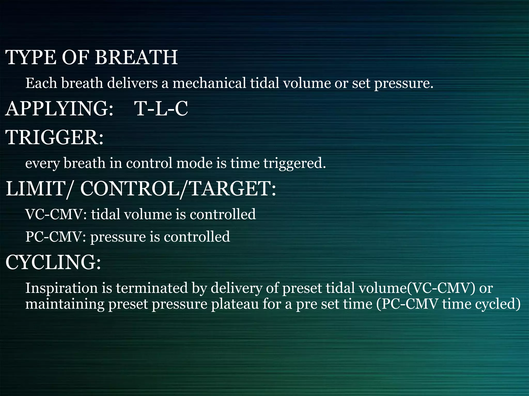 TYPE OF BREATH
Each breath delivers a mechanical tidal volume or set pressure.
APPLYING: T-L-C
TRIGGER:
every breath in control mode is time triggered.
LIMIT/ CONTROL/TARGET:
VC-CMV: tidal volume is controlled
PC-CMV: pressure is controlled
CYCLING:
Inspiration is terminated by delivery of preset tidal volume(VC-CMV) or
maintaining preset pressure plateau for a pre set time (PC-CMV time cycled)
 
