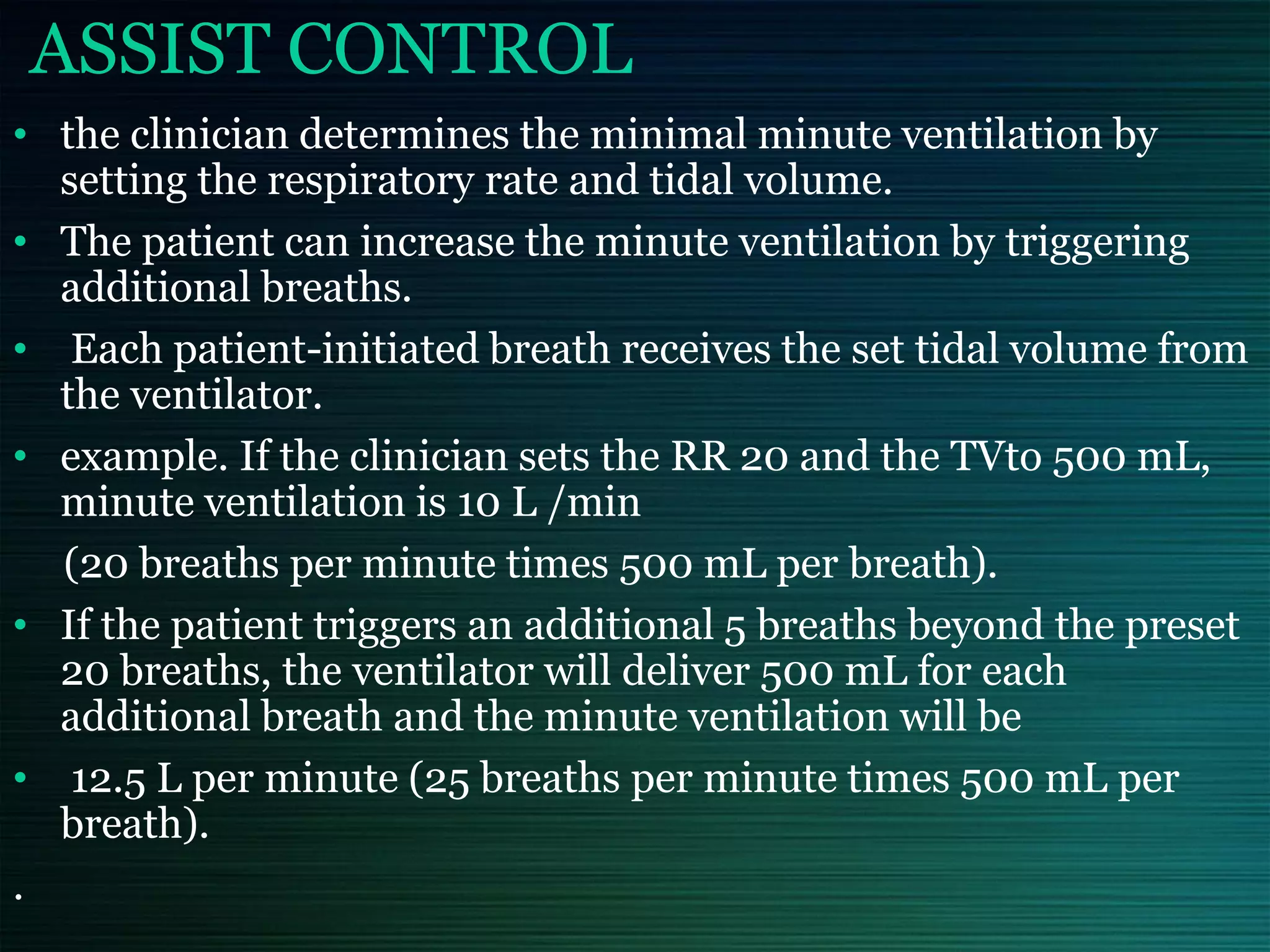 ASSIST CONTROL
• the clinician determines the minimal minute ventilation by
setting the respiratory rate and tidal volume.
• The patient can increase the minute ventilation by triggering
additional breaths.
• Each patient-initiated breath receives the set tidal volume from
the ventilator.
• example. If the clinician sets the RR 20 and the TVto 500 mL,
minute ventilation is 10 L /min
(20 breaths per minute times 500 mL per breath).
• If the patient triggers an additional 5 breaths beyond the preset
20 breaths, the ventilator will deliver 500 mL for each
additional breath and the minute ventilation will be
• 12.5 L per minute (25 breaths per minute times 500 mL per
breath).
.
 
