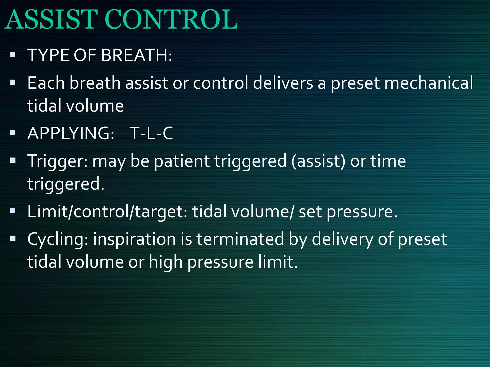 ASSIST CONTROL
▪ TYPE OF BREATH:
▪ Each breath assist or control delivers a preset mechanical
tidal volume
▪ APPLYING: T-L-C
▪ Trigger: may be patient triggered (assist) or time
triggered.
▪ Limit/control/target: tidal volume/ set pressure.
▪ Cycling: inspiration is terminated by delivery of preset
tidal volume or high pressure limit.
 