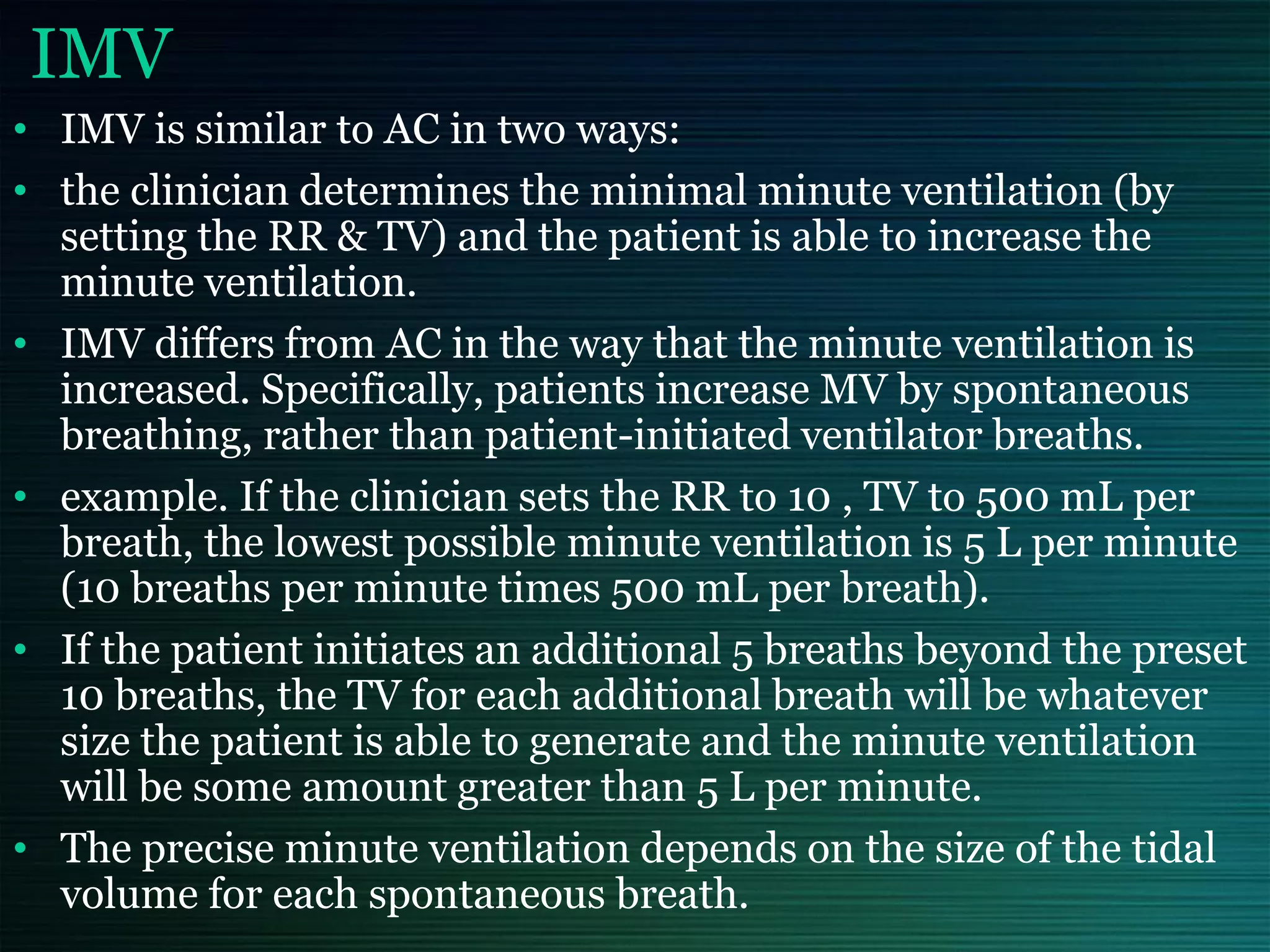 IMV
• IMV is similar to AC in two ways:
• the clinician determines the minimal minute ventilation (by
setting the RR & TV) and the patient is able to increase the
minute ventilation.
• IMV differs from AC in the way that the minute ventilation is
increased. Specifically, patients increase MV by spontaneous
breathing, rather than patient-initiated ventilator breaths.
• example. If the clinician sets the RR to 10 , TV to 500 mL per
breath, the lowest possible minute ventilation is 5 L per minute
(10 breaths per minute times 500 mL per breath).
• If the patient initiates an additional 5 breaths beyond the preset
10 breaths, the TV for each additional breath will be whatever
size the patient is able to generate and the minute ventilation
will be some amount greater than 5 L per minute.
• The precise minute ventilation depends on the size of the tidal
volume for each spontaneous breath.
 
