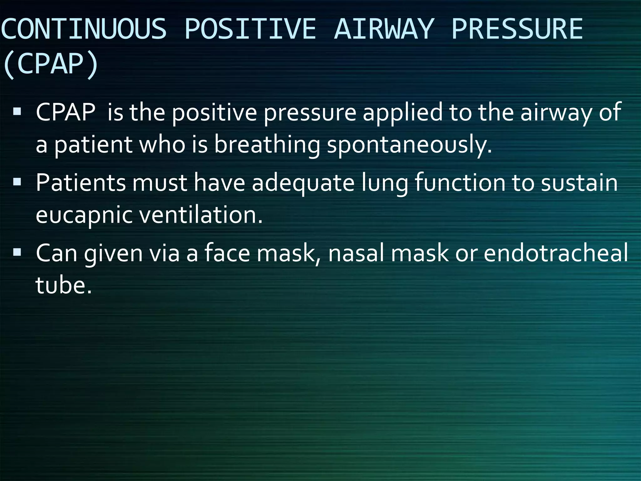 CONTINUOUS POSITIVE AIRWAY PRESSURE
(CPAP)
▪ CPAP is the positive pressure applied to the airway of
a patient who is breathing spontaneously.
▪ Patients must have adequate lung function to sustain
eucapnic ventilation.
▪ Can given via a face mask, nasal mask or endotracheal
tube.
 
