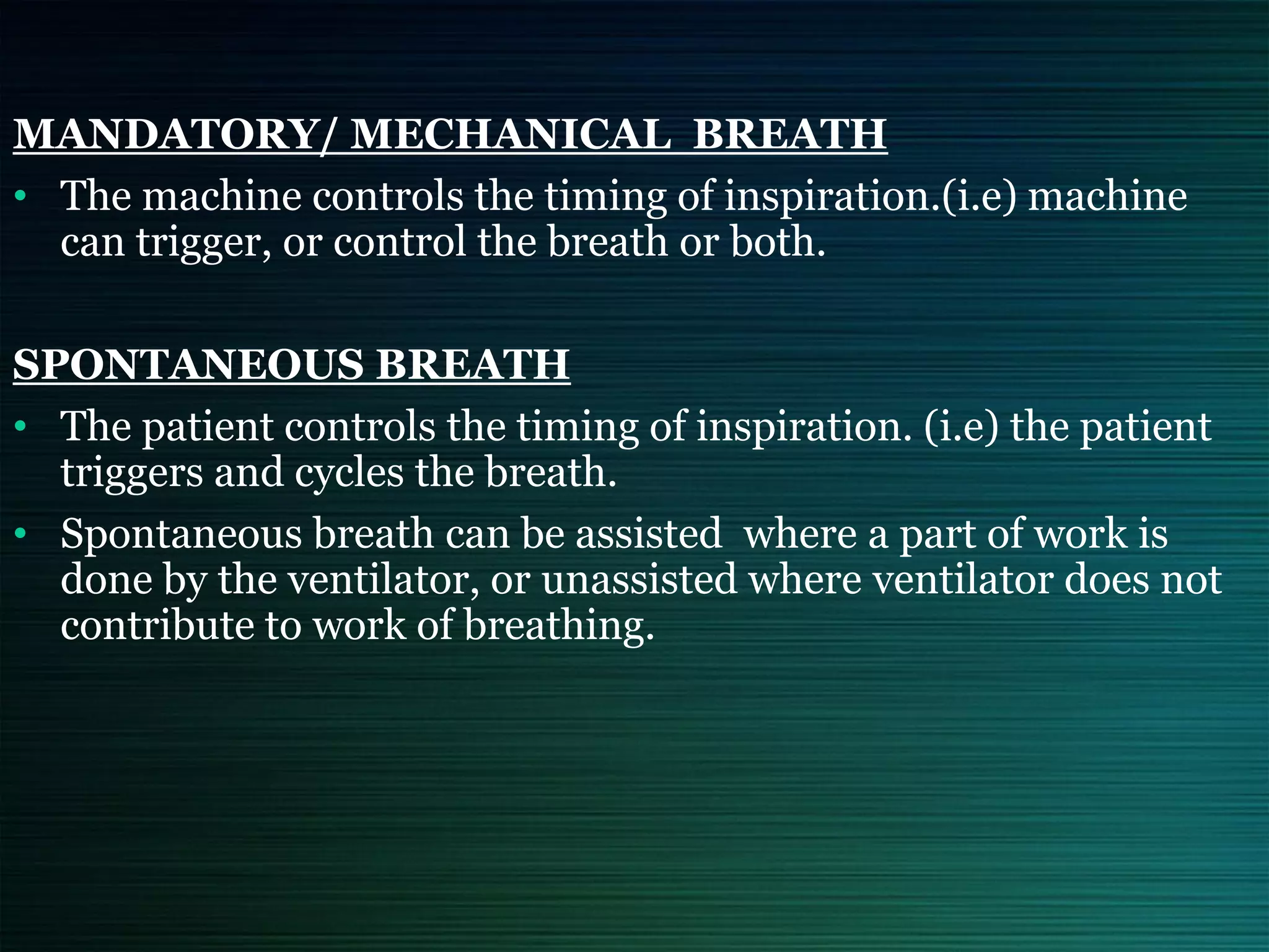 MANDATORY/ MECHANICAL BREATH
• The machine controls the timing of inspiration.(i.e) machine
can trigger, or control the breath or both.
SPONTANEOUS BREATH
• The patient controls the timing of inspiration. (i.e) the patient
triggers and cycles the breath.
• Spontaneous breath can be assisted where a part of work is
done by the ventilator, or unassisted where ventilator does not
contribute to work of breathing.
 