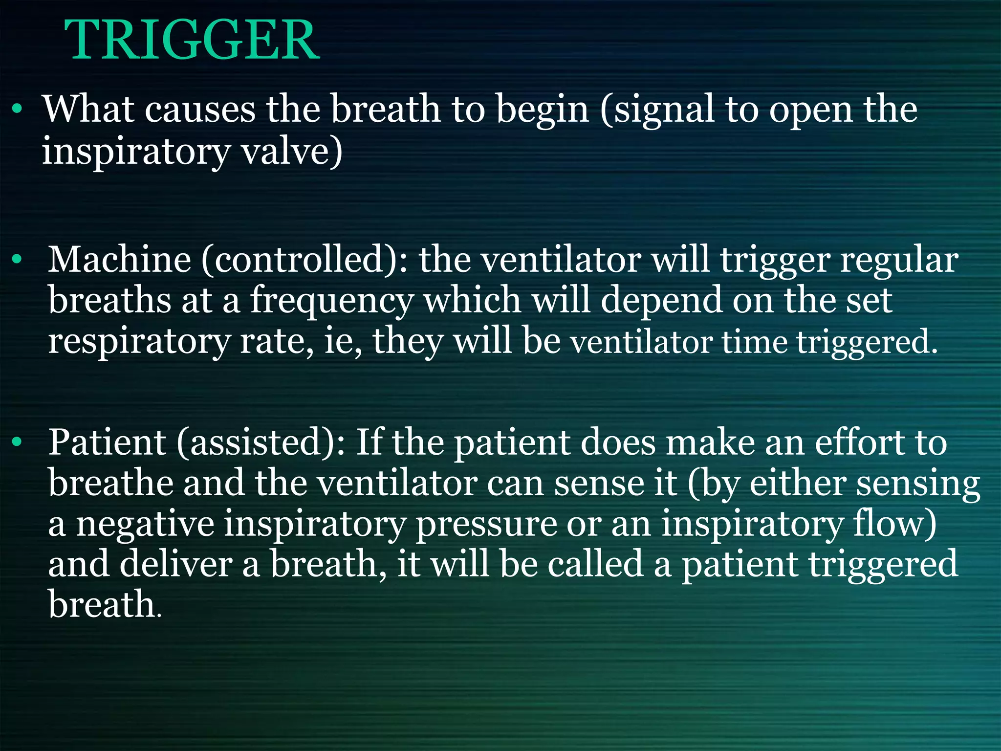 TRIGGER
• What causes the breath to begin (signal to open the
inspiratory valve)
• Machine (controlled): the ventilator will trigger regular
breaths at a frequency which will depend on the set
respiratory rate, ie, they will be ventilator time triggered.
• Patient (assisted): If the patient does make an effort to
breathe and the ventilator can sense it (by either sensing
a negative inspiratory pressure or an inspiratory flow)
and deliver a breath, it will be called a patient triggered
breath.
 