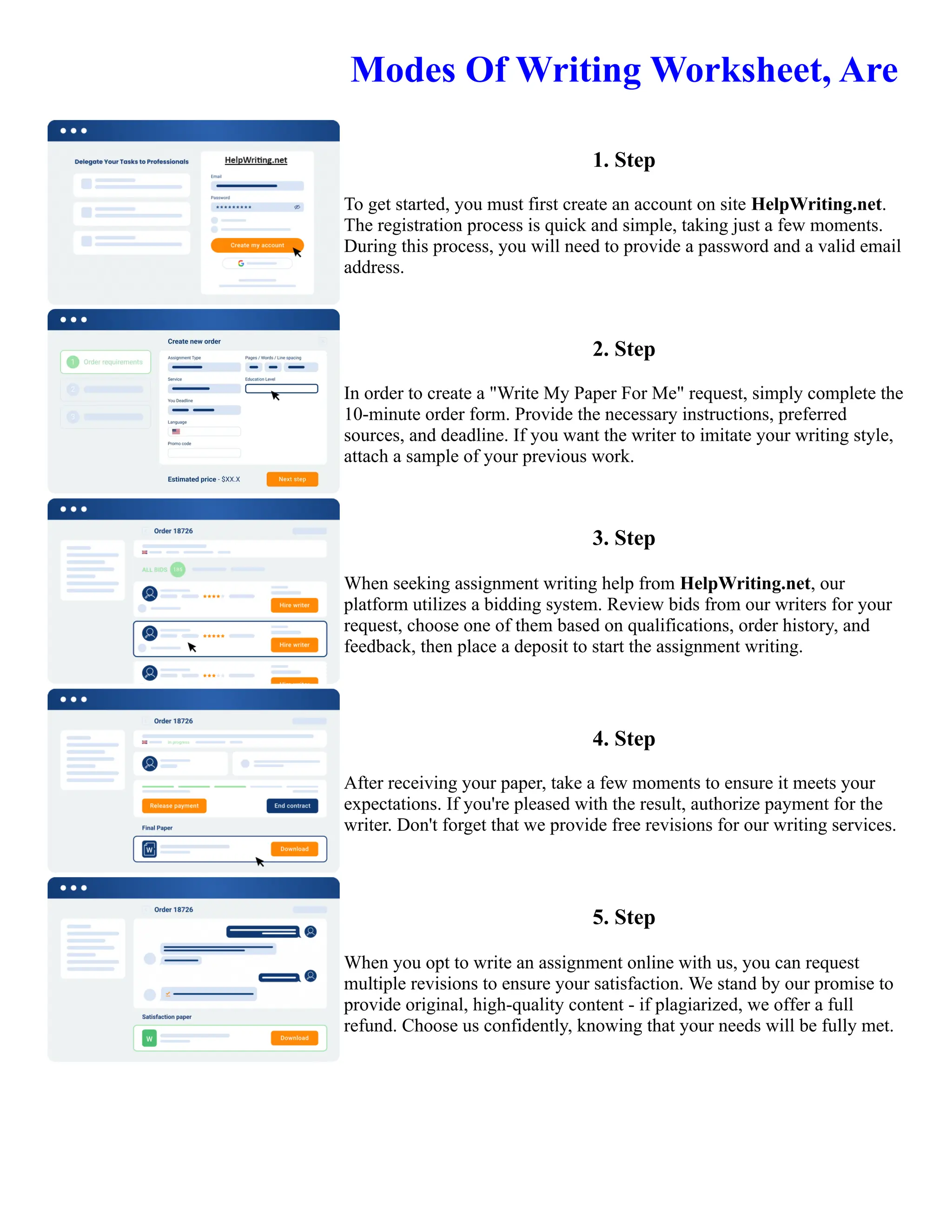 Modes Of Writing Worksheet, Are
1. Step
To get started, you must first create an account on site HelpWriting.net.
The registration process is quick and simple, taking just a few moments.
During this process, you will need to provide a password and a valid email
address.
2. Step
In order to create a "Write My Paper For Me" request, simply complete the
10-minute order form. Provide the necessary instructions, preferred
sources, and deadline. If you want the writer to imitate your writing style,
attach a sample of your previous work.
3. Step
When seeking assignment writing help from HelpWriting.net, our
platform utilizes a bidding system. Review bids from our writers for your
request, choose one of them based on qualifications, order history, and
feedback, then place a deposit to start the assignment writing.
4. Step
After receiving your paper, take a few moments to ensure it meets your
expectations. If you're pleased with the result, authorize payment for the
writer. Don't forget that we provide free revisions for our writing services.
5. Step
When you opt to write an assignment online with us, you can request
multiple revisions to ensure your satisfaction. We stand by our promise to
provide original, high-quality content - if plagiarized, we offer a full
refund. Choose us confidently, knowing that your needs will be fully met.
Modes Of Writing Worksheet, Are Modes Of Writing Worksheet, Are
 