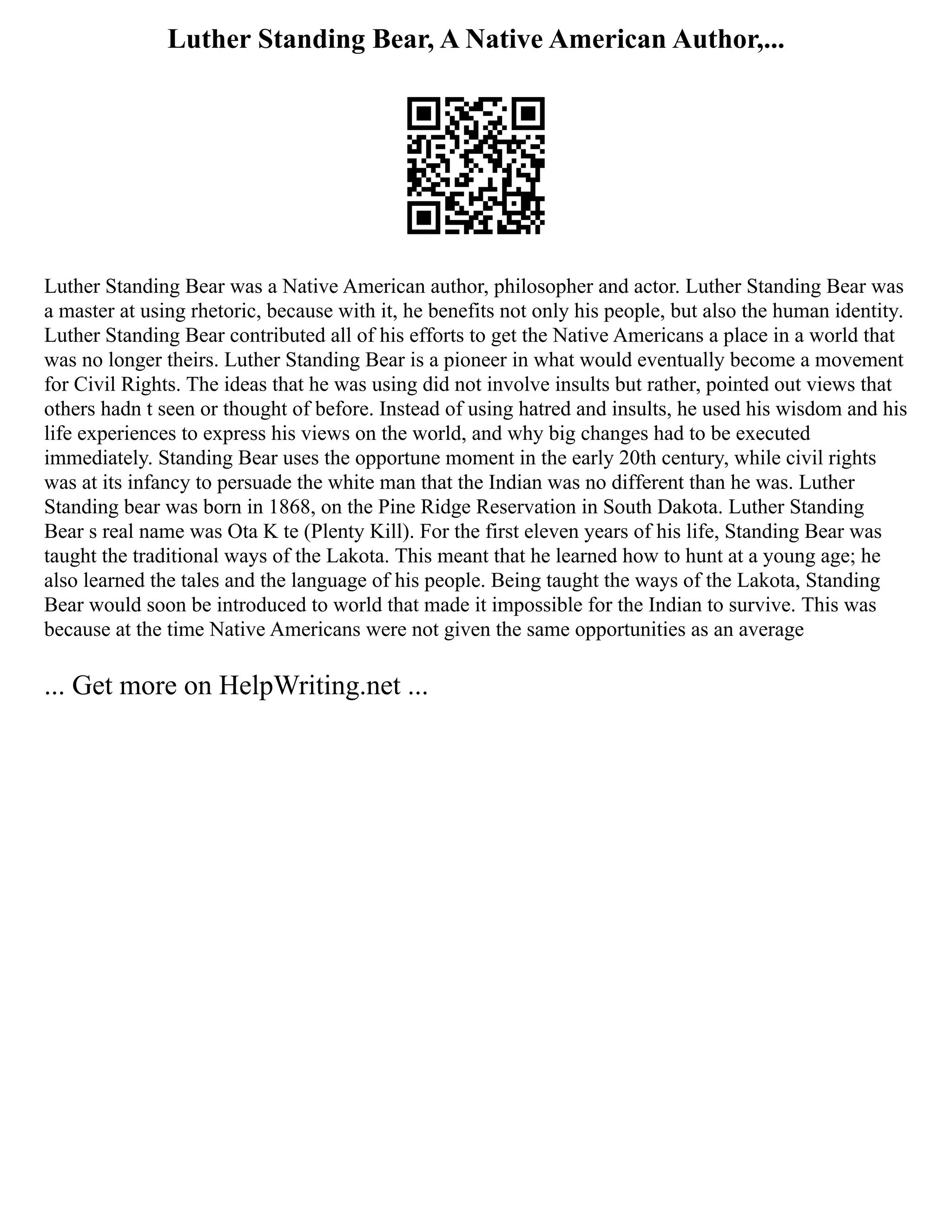 Luther Standing Bear, A Native American Author,...
Luther Standing Bear was a Native American author, philosopher and actor. Luther Standing Bear was
a master at using rhetoric, because with it, he benefits not only his people, but also the human identity.
Luther Standing Bear contributed all of his efforts to get the Native Americans a place in a world that
was no longer theirs. Luther Standing Bear is a pioneer in what would eventually become a movement
for Civil Rights. The ideas that he was using did not involve insults but rather, pointed out views that
others hadn t seen or thought of before. Instead of using hatred and insults, he used his wisdom and his
life experiences to express his views on the world, and why big changes had to be executed
immediately. Standing Bear uses the opportune moment in the early 20th century, while civil rights
was at its infancy to persuade the white man that the Indian was no different than he was. Luther
Standing bear was born in 1868, on the Pine Ridge Reservation in South Dakota. Luther Standing
Bear s real name was Ota K te (Plenty Kill). For the first eleven years of his life, Standing Bear was
taught the traditional ways of the Lakota. This meant that he learned how to hunt at a young age; he
also learned the tales and the language of his people. Being taught the ways of the Lakota, Standing
Bear would soon be introduced to world that made it impossible for the Indian to survive. This was
because at the time Native Americans were not given the same opportunities as an average
... Get more on HelpWriting.net ...
 