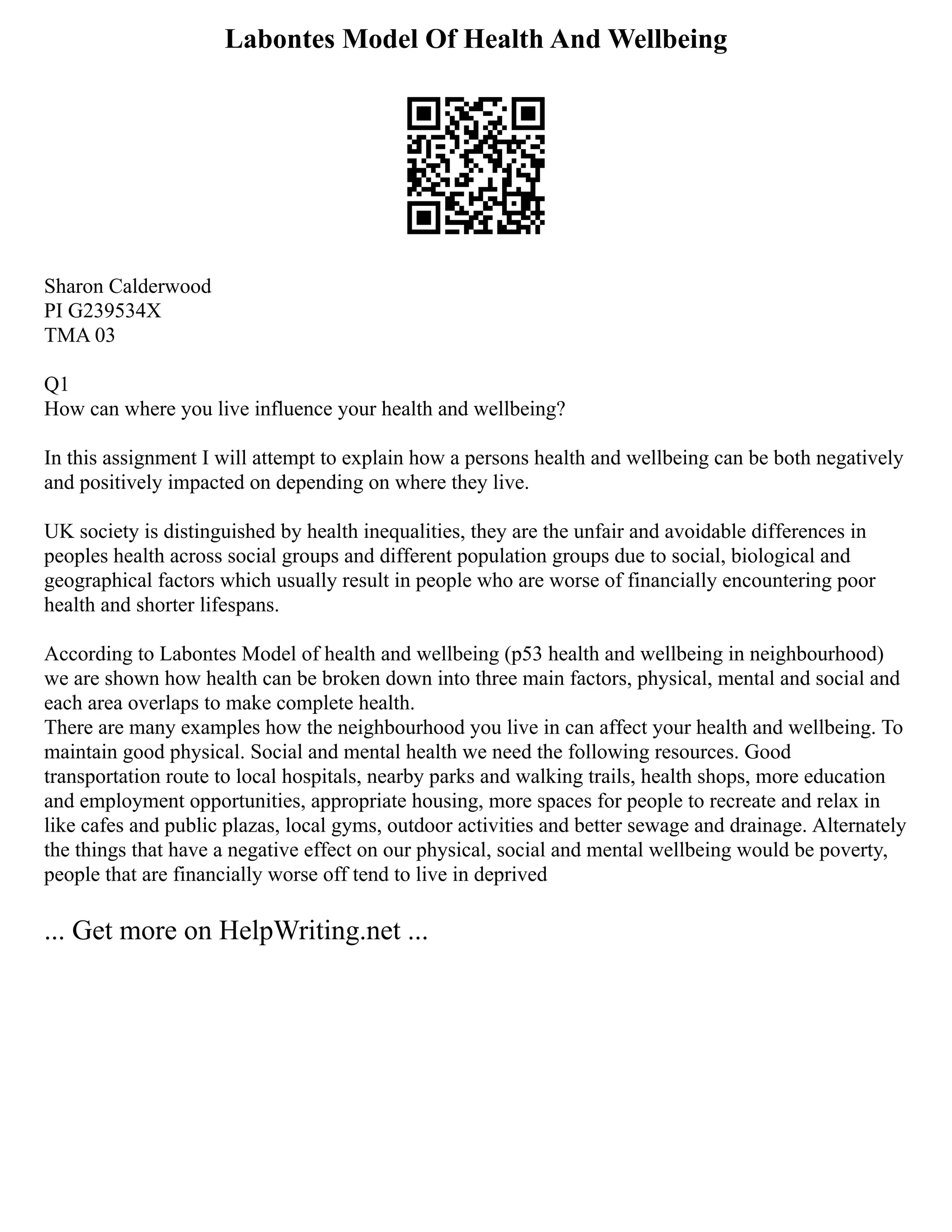 Labontes Model Of Health And Wellbeing
Sharon Calderwood
PI G239534X
TMA 03
Q1
How can where you live influence your health and wellbeing?
In this assignment I will attempt to explain how a persons health and wellbeing can be both negatively
and positively impacted on depending on where they live.
UK society is distinguished by health inequalities, they are the unfair and avoidable differences in
peoples health across social groups and different population groups due to social, biological and
geographical factors which usually result in people who are worse of financially encountering poor
health and shorter lifespans.
According to Labontes Model of health and wellbeing (p53 health and wellbeing in neighbourhood)
we are shown how health can be broken down into three main factors, physical, mental and social and
each area overlaps to make complete health.
There are many examples how the neighbourhood you live in can affect your health and wellbeing. To
maintain good physical. Social and mental health we need the following resources. Good
transportation route to local hospitals, nearby parks and walking trails, health shops, more education
and employment opportunities, appropriate housing, more spaces for people to recreate and relax in
like cafes and public plazas, local gyms, outdoor activities and better sewage and drainage. Alternately
the things that have a negative effect on our physical, social and mental wellbeing would be poverty,
people that are financially worse off tend to live in deprived
... Get more on HelpWriting.net ...
 