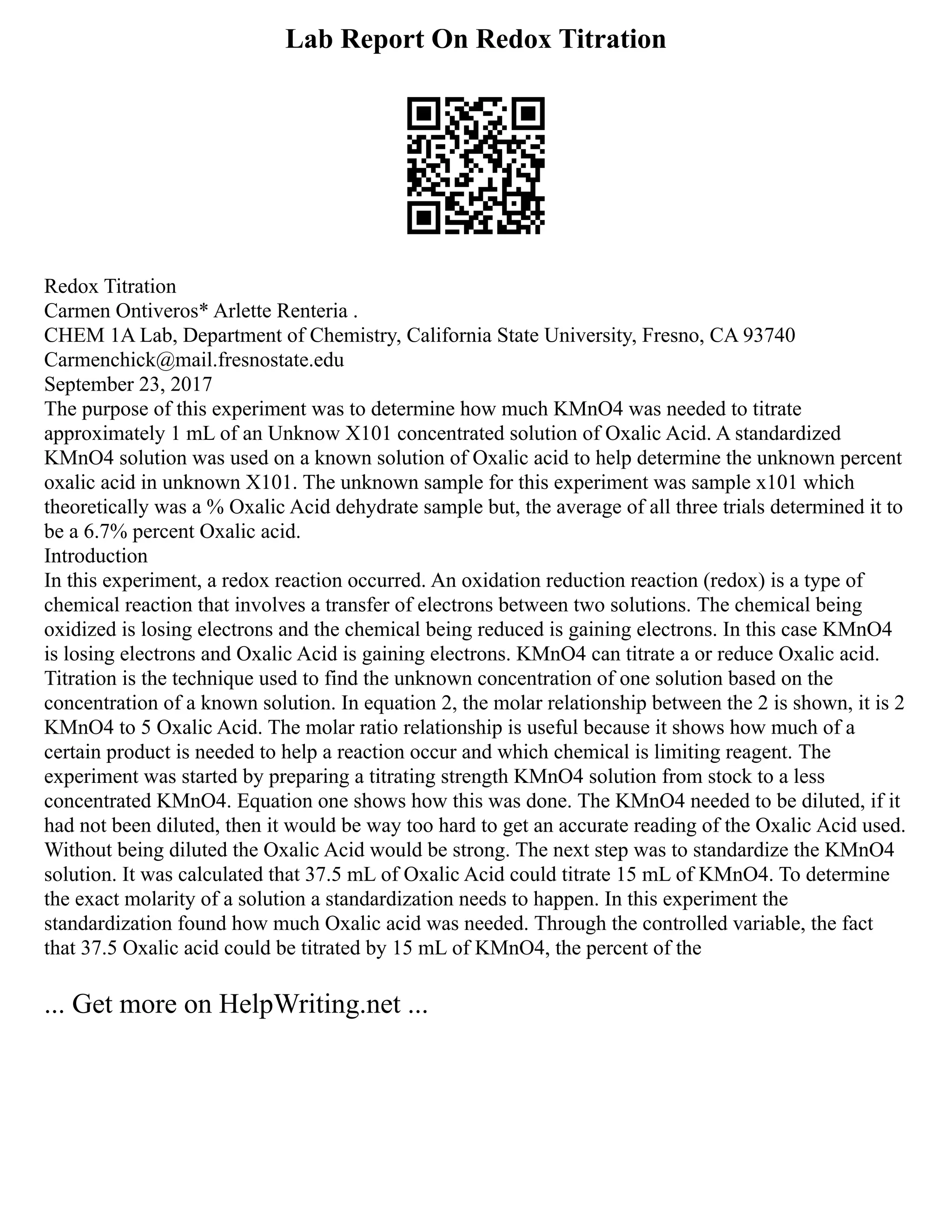 Lab Report On Redox Titration
Redox Titration
Carmen Ontiveros* Arlette Renteria .
CHEM 1A Lab, Department of Chemistry, California State University, Fresno, CA 93740
Carmenchick@mail.fresnostate.edu
September 23, 2017
The purpose of this experiment was to determine how much KMnO4 was needed to titrate
approximately 1 mL of an Unknow X101 concentrated solution of Oxalic Acid. A standardized
KMnO4 solution was used on a known solution of Oxalic acid to help determine the unknown percent
oxalic acid in unknown X101. The unknown sample for this experiment was sample x101 which
theoretically was a % Oxalic Acid dehydrate sample but, the average of all three trials determined it to
be a 6.7% percent Oxalic acid.
Introduction
In this experiment, a redox reaction occurred. An oxidation reduction reaction (redox) is a type of
chemical reaction that involves a transfer of electrons between two solutions. The chemical being
oxidized is losing electrons and the chemical being reduced is gaining electrons. In this case KMnO4
is losing electrons and Oxalic Acid is gaining electrons. KMnO4 can titrate a or reduce Oxalic acid.
Titration is the technique used to find the unknown concentration of one solution based on the
concentration of a known solution. In equation 2, the molar relationship between the 2 is shown, it is 2
KMnO4 to 5 Oxalic Acid. The molar ratio relationship is useful because it shows how much of a
certain product is needed to help a reaction occur and which chemical is limiting reagent. The
experiment was started by preparing a titrating strength KMnO4 solution from stock to a less
concentrated KMnO4. Equation one shows how this was done. The KMnO4 needed to be diluted, if it
had not been diluted, then it would be way too hard to get an accurate reading of the Oxalic Acid used.
Without being diluted the Oxalic Acid would be strong. The next step was to standardize the KMnO4
solution. It was calculated that 37.5 mL of Oxalic Acid could titrate 15 mL of KMnO4. To determine
the exact molarity of a solution a standardization needs to happen. In this experiment the
standardization found how much Oxalic acid was needed. Through the controlled variable, the fact
that 37.5 Oxalic acid could be titrated by 15 mL of KMnO4, the percent of the
... Get more on HelpWriting.net ...
 
