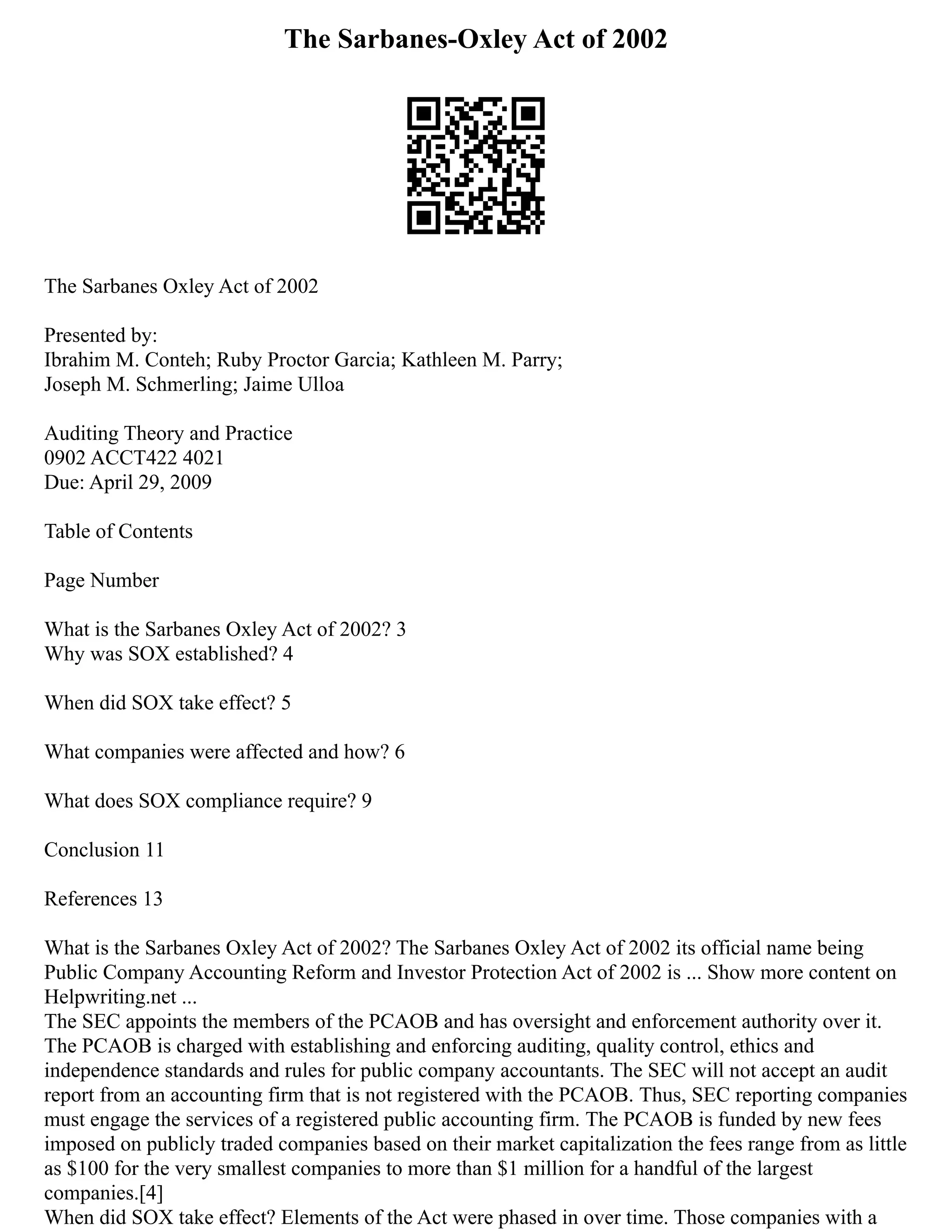 The Sarbanes-Oxley Act of 2002
The Sarbanes Oxley Act of 2002
Presented by:
Ibrahim M. Conteh; Ruby Proctor Garcia; Kathleen M. Parry;
Joseph M. Schmerling; Jaime Ulloa
Auditing Theory and Practice
0902 ACCT422 4021
Due: April 29, 2009
Table of Contents
Page Number
What is the Sarbanes Oxley Act of 2002? 3
Why was SOX established? 4
When did SOX take effect? 5
What companies were affected and how? 6
What does SOX compliance require? 9
Conclusion 11
References 13
What is the Sarbanes Oxley Act of 2002? The Sarbanes Oxley Act of 2002 its official name being
Public Company Accounting Reform and Investor Protection Act of 2002 is ... Show more content on
Helpwriting.net ...
The SEC appoints the members of the PCAOB and has oversight and enforcement authority over it.
The PCAOB is charged with establishing and enforcing auditing, quality control, ethics and
independence standards and rules for public company accountants. The SEC will not accept an audit
report from an accounting firm that is not registered with the PCAOB. Thus, SEC reporting companies
must engage the services of a registered public accounting firm. The PCAOB is funded by new fees
imposed on publicly traded companies based on their market capitalization the fees range from as little
as $100 for the very smallest companies to more than $1 million for a handful of the largest
companies.[4]
When did SOX take effect? Elements of the Act were phased in over time. Those companies with a
 