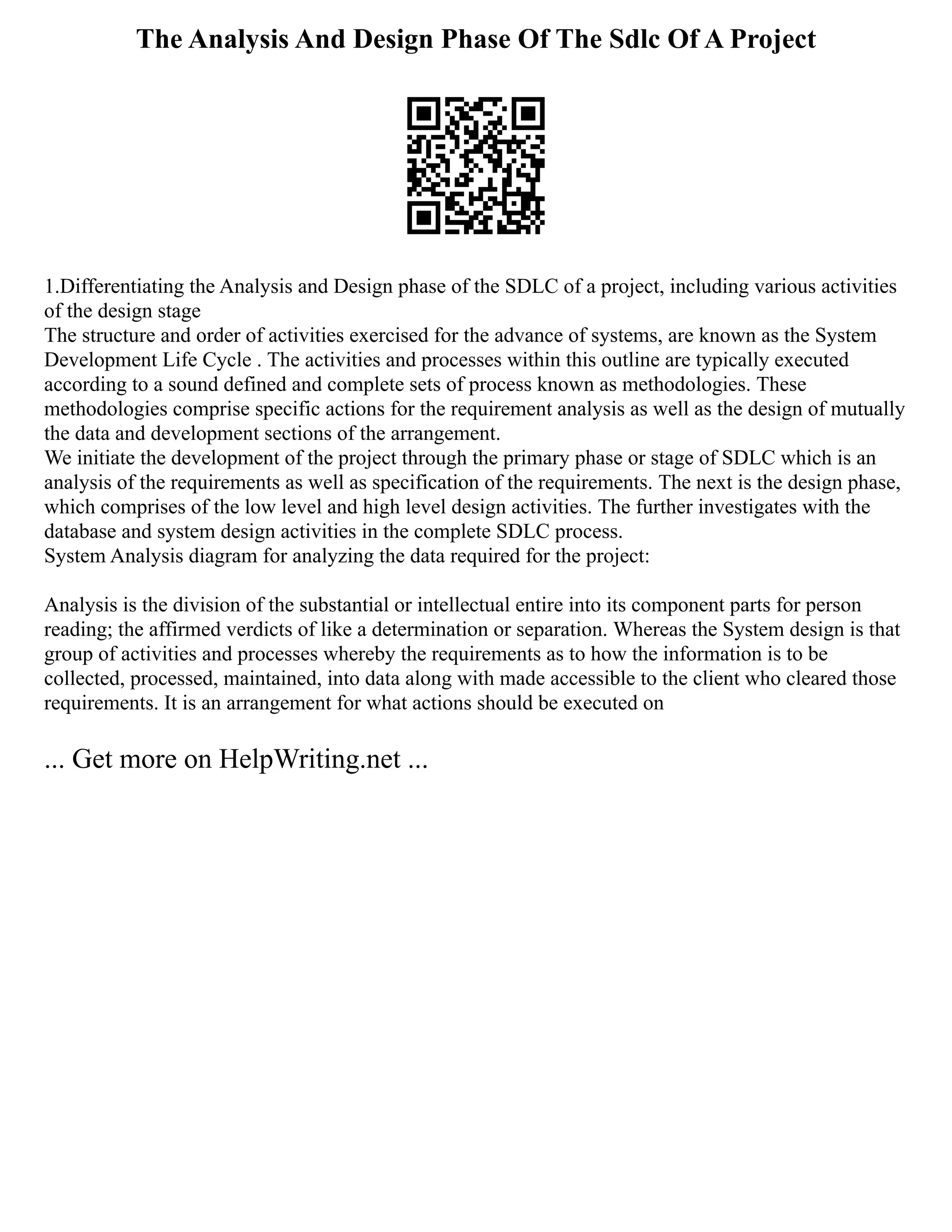 The Analysis And Design Phase Of The Sdlc Of A Project
1.Differentiating the Analysis and Design phase of the SDLC of a project, including various activities
of the design stage
The structure and order of activities exercised for the advance of systems, are known as the System
Development Life Cycle . The activities and processes within this outline are typically executed
according to a sound defined and complete sets of process known as methodologies. These
methodologies comprise specific actions for the requirement analysis as well as the design of mutually
the data and development sections of the arrangement.
We initiate the development of the project through the primary phase or stage of SDLC which is an
analysis of the requirements as well as specification of the requirements. The next is the design phase,
which comprises of the low level and high level design activities. The further investigates with the
database and system design activities in the complete SDLC process.
System Analysis diagram for analyzing the data required for the project:
Analysis is the division of the substantial or intellectual entire into its component parts for person
reading; the affirmed verdicts of like a determination or separation. Whereas the System design is that
group of activities and processes whereby the requirements as to how the information is to be
collected, processed, maintained, into data along with made accessible to the client who cleared those
requirements. It is an arrangement for what actions should be executed on
... Get more on HelpWriting.net ...
 