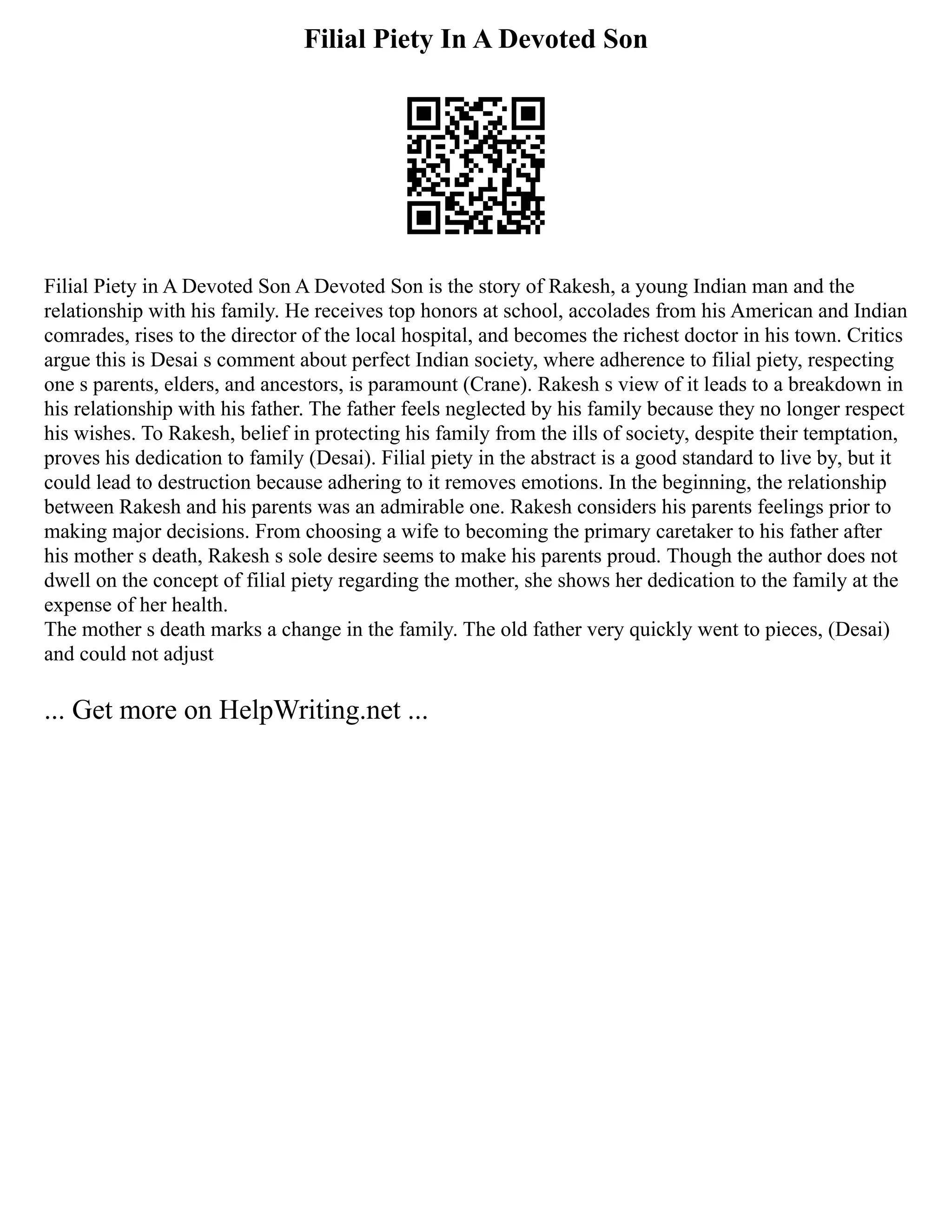 Filial Piety In A Devoted Son
Filial Piety in A Devoted Son A Devoted Son is the story of Rakesh, a young Indian man and the
relationship with his family. He receives top honors at school, accolades from his American and Indian
comrades, rises to the director of the local hospital, and becomes the richest doctor in his town. Critics
argue this is Desai s comment about perfect Indian society, where adherence to filial piety, respecting
one s parents, elders, and ancestors, is paramount (Crane). Rakesh s view of it leads to a breakdown in
his relationship with his father. The father feels neglected by his family because they no longer respect
his wishes. To Rakesh, belief in protecting his family from the ills of society, despite their temptation,
proves his dedication to family (Desai). Filial piety in the abstract is a good standard to live by, but it
could lead to destruction because adhering to it removes emotions. In the beginning, the relationship
between Rakesh and his parents was an admirable one. Rakesh considers his parents feelings prior to
making major decisions. From choosing a wife to becoming the primary caretaker to his father after
his mother s death, Rakesh s sole desire seems to make his parents proud. Though the author does not
dwell on the concept of filial piety regarding the mother, she shows her dedication to the family at the
expense of her health.
The mother s death marks a change in the family. The old father very quickly went to pieces, (Desai)
and could not adjust
... Get more on HelpWriting.net ...
 