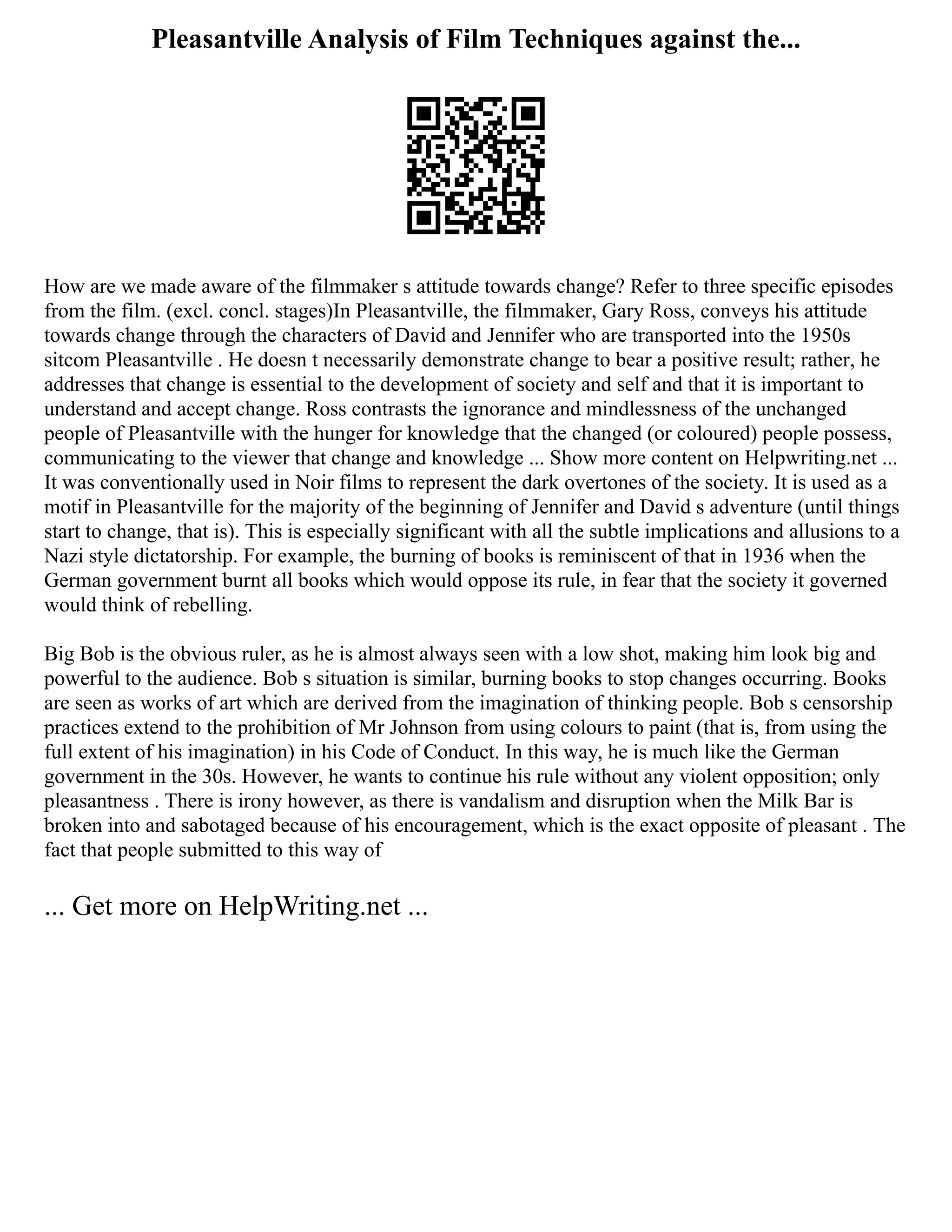 Pleasantville Analysis of Film Techniques against the...
How are we made aware of the filmmaker s attitude towards change? Refer to three specific episodes
from the film. (excl. concl. stages)In Pleasantville, the filmmaker, Gary Ross, conveys his attitude
towards change through the characters of David and Jennifer who are transported into the 1950s
sitcom Pleasantville . He doesn t necessarily demonstrate change to bear a positive result; rather, he
addresses that change is essential to the development of society and self and that it is important to
understand and accept change. Ross contrasts the ignorance and mindlessness of the unchanged
people of Pleasantville with the hunger for knowledge that the changed (or coloured) people possess,
communicating to the viewer that change and knowledge ... Show more content on Helpwriting.net ...
It was conventionally used in Noir films to represent the dark overtones of the society. It is used as a
motif in Pleasantville for the majority of the beginning of Jennifer and David s adventure (until things
start to change, that is). This is especially significant with all the subtle implications and allusions to a
Nazi style dictatorship. For example, the burning of books is reminiscent of that in 1936 when the
German government burnt all books which would oppose its rule, in fear that the society it governed
would think of rebelling.
Big Bob is the obvious ruler, as he is almost always seen with a low shot, making him look big and
powerful to the audience. Bob s situation is similar, burning books to stop changes occurring. Books
are seen as works of art which are derived from the imagination of thinking people. Bob s censorship
practices extend to the prohibition of Mr Johnson from using colours to paint (that is, from using the
full extent of his imagination) in his Code of Conduct. In this way, he is much like the German
government in the 30s. However, he wants to continue his rule without any violent opposition; only
pleasantness . There is irony however, as there is vandalism and disruption when the Milk Bar is
broken into and sabotaged because of his encouragement, which is the exact opposite of pleasant . The
fact that people submitted to this way of
... Get more on HelpWriting.net ...
 