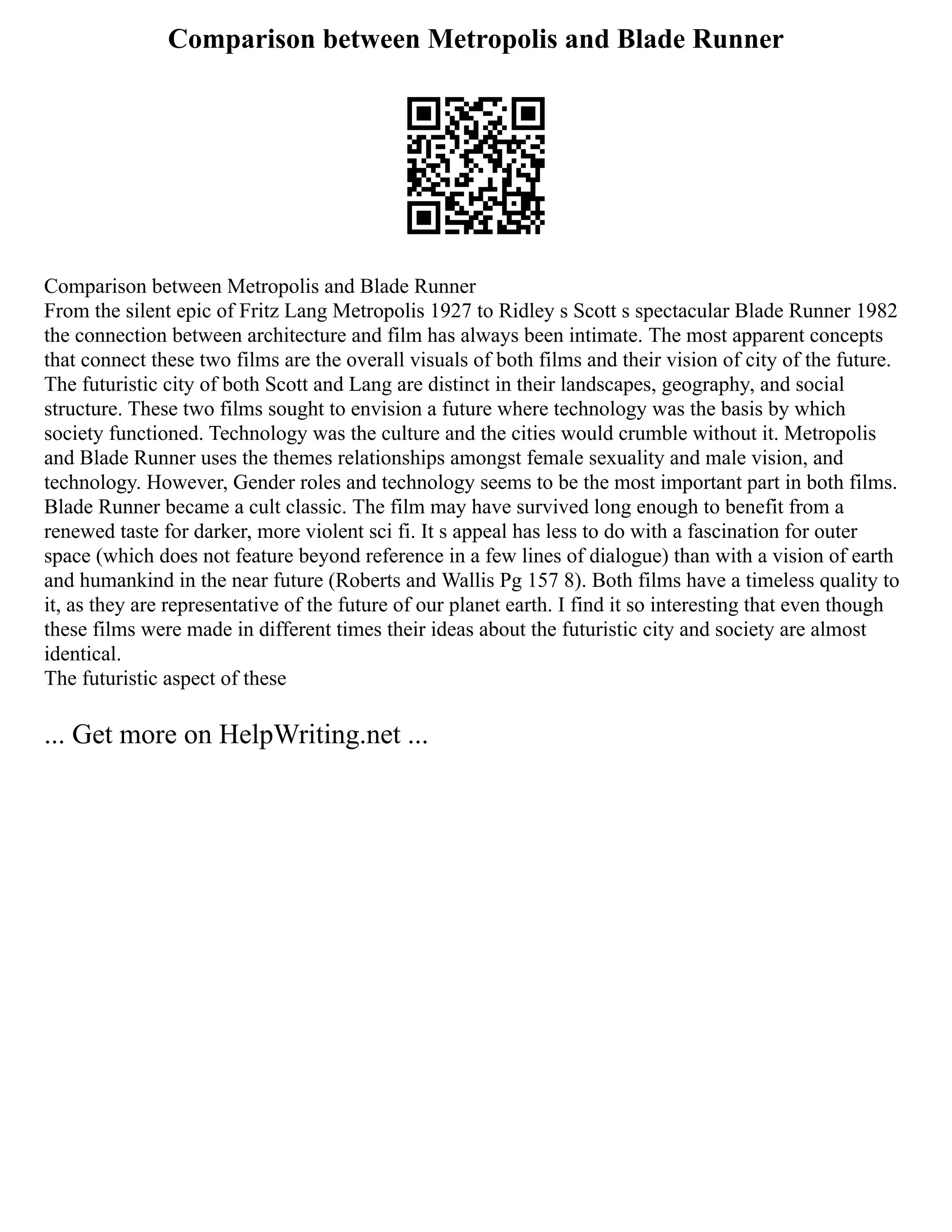 Comparison between Metropolis and Blade Runner
Comparison between Metropolis and Blade Runner
From the silent epic of Fritz Lang Metropolis 1927 to Ridley s Scott s spectacular Blade Runner 1982
the connection between architecture and film has always been intimate. The most apparent concepts
that connect these two films are the overall visuals of both films and their vision of city of the future.
The futuristic city of both Scott and Lang are distinct in their landscapes, geography, and social
structure. These two films sought to envision a future where technology was the basis by which
society functioned. Technology was the culture and the cities would crumble without it. Metropolis
and Blade Runner uses the themes relationships amongst female sexuality and male vision, and
technology. However, Gender roles and technology seems to be the most important part in both films.
Blade Runner became a cult classic. The film may have survived long enough to benefit from a
renewed taste for darker, more violent sci fi. It s appeal has less to do with a fascination for outer
space (which does not feature beyond reference in a few lines of dialogue) than with a vision of earth
and humankind in the near future (Roberts and Wallis Pg 157 8). Both films have a timeless quality to
it, as they are representative of the future of our planet earth. I find it so interesting that even though
these films were made in different times their ideas about the futuristic city and society are almost
identical.
The futuristic aspect of these
... Get more on HelpWriting.net ...
 