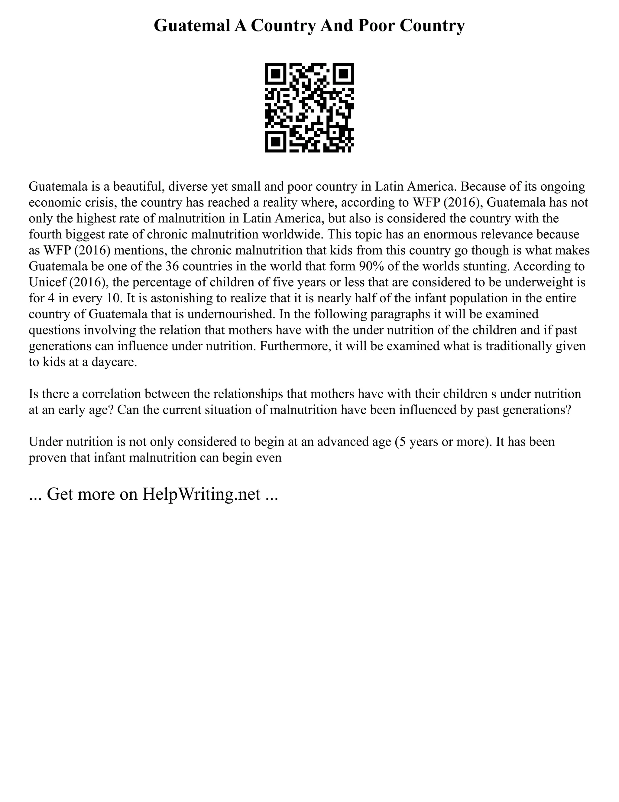 Guatemal A Country And Poor Country
Guatemala is a beautiful, diverse yet small and poor country in Latin America. Because of its ongoing
economic crisis, the country has reached a reality where, according to WFP (2016), Guatemala has not
only the highest rate of malnutrition in Latin America, but also is considered the country with the
fourth biggest rate of chronic malnutrition worldwide. This topic has an enormous relevance because
as WFP (2016) mentions, the chronic malnutrition that kids from this country go though is what makes
Guatemala be one of the 36 countries in the world that form 90% of the worlds stunting. According to
Unicef (2016), the percentage of children of five years or less that are considered to be underweight is
for 4 in every 10. It is astonishing to realize that it is nearly half of the infant population in the entire
country of Guatemala that is undernourished. In the following paragraphs it will be examined
questions involving the relation that mothers have with the under nutrition of the children and if past
generations can influence under nutrition. Furthermore, it will be examined what is traditionally given
to kids at a daycare.
Is there a correlation between the relationships that mothers have with their children s under nutrition
at an early age? Can the current situation of malnutrition have been influenced by past generations?
Under nutrition is not only considered to begin at an advanced age (5 years or more). It has been
proven that infant malnutrition can begin even
... Get more on HelpWriting.net ...
 