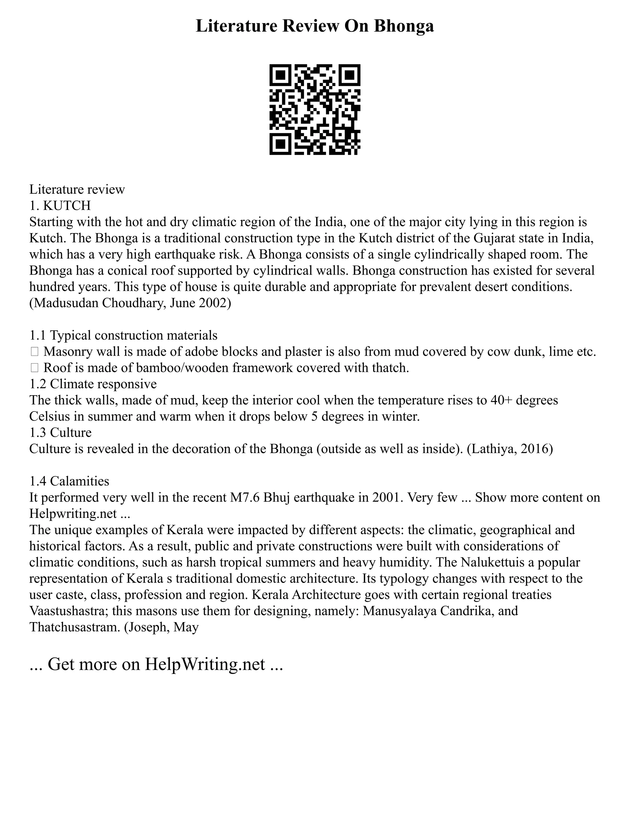 Literature Review On Bhonga
Literature review
1. KUTCH
Starting with the hot and dry climatic region of the India, one of the major city lying in this region is
Kutch. The Bhonga is a traditional construction type in the Kutch district of the Gujarat state in India,
which has a very high earthquake risk. A Bhonga consists of a single cylindrically shaped room. The
Bhonga has a conical roof supported by cylindrical walls. Bhonga construction has existed for several
hundred years. This type of house is quite durable and appropriate for prevalent desert conditions.
(Madusudan Choudhary, June 2002)
1.1 Typical construction materials
 Masonry wall is made of adobe blocks and plaster is also from mud covered by cow dunk, lime etc.
 Roof is made of bamboo/wooden framework covered with thatch.
1.2 Climate responsive
The thick walls, made of mud, keep the interior cool when the temperature rises to 40+ degrees
Celsius in summer and warm when it drops below 5 degrees in winter.
1.3 Culture
Culture is revealed in the decoration of the Bhonga (outside as well as inside). (Lathiya, 2016)
1.4 Calamities
It performed very well in the recent M7.6 Bhuj earthquake in 2001. Very few ... Show more content on
Helpwriting.net ...
The unique examples of Kerala were impacted by different aspects: the climatic, geographical and
historical factors. As a result, public and private constructions were built with considerations of
climatic conditions, such as harsh tropical summers and heavy humidity. The Nalukettuis a popular
representation of Kerala s traditional domestic architecture. Its typology changes with respect to the
user caste, class, profession and region. Kerala Architecture goes with certain regional treaties
Vaastushastra; this masons use them for designing, namely: Manusyalaya Candrika, and
Thatchusastram. (Joseph, May
... Get more on HelpWriting.net ...
 