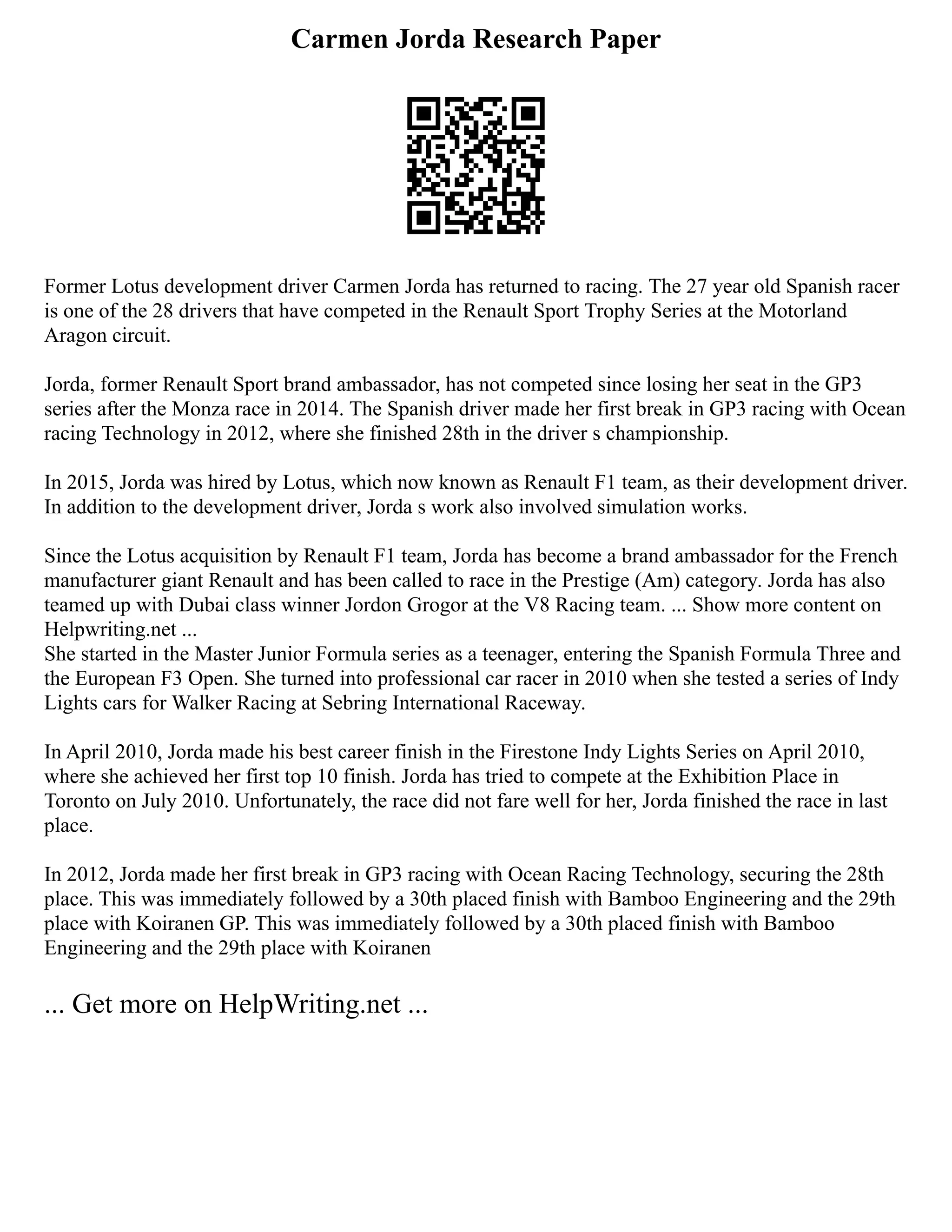 Carmen Jorda Research Paper
Former Lotus development driver Carmen Jorda has returned to racing. The 27 year old Spanish racer
is one of the 28 drivers that have competed in the Renault Sport Trophy Series at the Motorland
Aragon circuit.
Jorda, former Renault Sport brand ambassador, has not competed since losing her seat in the GP3
series after the Monza race in 2014. The Spanish driver made her first break in GP3 racing with Ocean
racing Technology in 2012, where she finished 28th in the driver s championship.
In 2015, Jorda was hired by Lotus, which now known as Renault F1 team, as their development driver.
In addition to the development driver, Jorda s work also involved simulation works.
Since the Lotus acquisition by Renault F1 team, Jorda has become a brand ambassador for the French
manufacturer giant Renault and has been called to race in the Prestige (Am) category. Jorda has also
teamed up with Dubai class winner Jordon Grogor at the V8 Racing team. ... Show more content on
Helpwriting.net ...
She started in the Master Junior Formula series as a teenager, entering the Spanish Formula Three and
the European F3 Open. She turned into professional car racer in 2010 when she tested a series of Indy
Lights cars for Walker Racing at Sebring International Raceway.
In April 2010, Jorda made his best career finish in the Firestone Indy Lights Series on April 2010,
where she achieved her first top 10 finish. Jorda has tried to compete at the Exhibition Place in
Toronto on July 2010. Unfortunately, the race did not fare well for her, Jorda finished the race in last
place.
In 2012, Jorda made her first break in GP3 racing with Ocean Racing Technology, securing the 28th
place. This was immediately followed by a 30th placed finish with Bamboo Engineering and the 29th
place with Koiranen GP. This was immediately followed by a 30th placed finish with Bamboo
Engineering and the 29th place with Koiranen
... Get more on HelpWriting.net ...
 