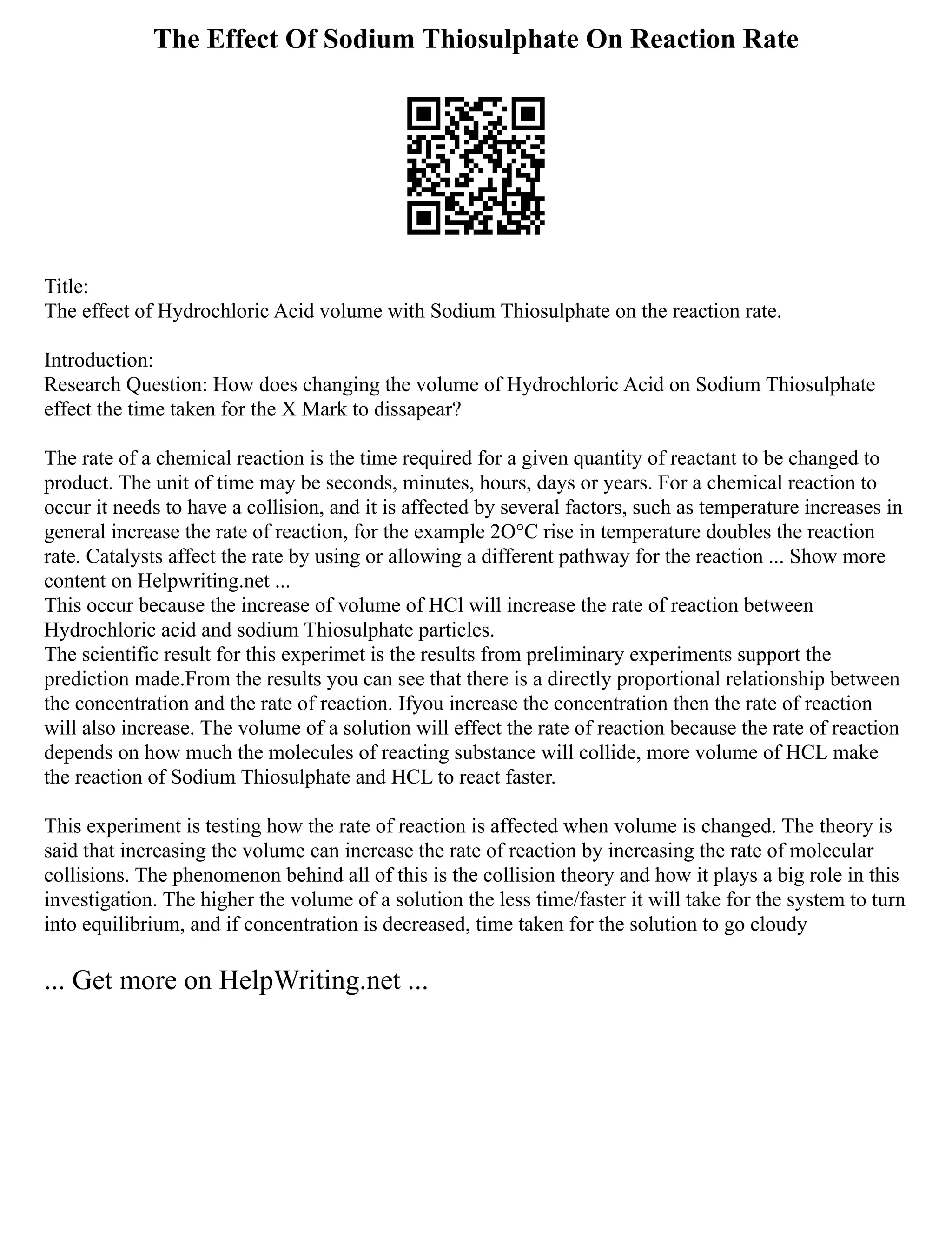 The Effect Of Sodium Thiosulphate On Reaction Rate
Title:
The effect of Hydrochloric Acid volume with Sodium Thiosulphate on the reaction rate.
Introduction:
Research Question: How does changing the volume of Hydrochloric Acid on Sodium Thiosulphate
effect the time taken for the X Mark to dissapear?
The rate of a chemical reaction is the time required for a given quantity of reactant to be changed to
product. The unit of time may be seconds, minutes, hours, days or years. For a chemical reaction to
occur it needs to have a collision, and it is affected by several factors, such as temperature increases in
general increase the rate of reaction, for the example 2O°C rise in temperature doubles the reaction
rate. Catalysts affect the rate by using or allowing a different pathway for the reaction ... Show more
content on Helpwriting.net ...
This occur because the increase of volume of HCl will increase the rate of reaction between
Hydrochloric acid and sodium Thiosulphate particles.
The scientific result for this experimet is the results from preliminary experiments support the
prediction made.From the results you can see that there is a directly proportional relationship between
the concentration and the rate of reaction. Ifyou increase the concentration then the rate of reaction
will also increase. The volume of a solution will effect the rate of reaction because the rate of reaction
depends on how much the molecules of reacting substance will collide, more volume of HCL make
the reaction of Sodium Thiosulphate and HCL to react faster.
This experiment is testing how the rate of reaction is affected when volume is changed. The theory is
said that increasing the volume can increase the rate of reaction by increasing the rate of molecular
collisions. The phenomenon behind all of this is the collision theory and how it plays a big role in this
investigation. The higher the volume of a solution the less time/faster it will take for the system to turn
into equilibrium, and if concentration is decreased, time taken for the solution to go cloudy
... Get more on HelpWriting.net ...
 