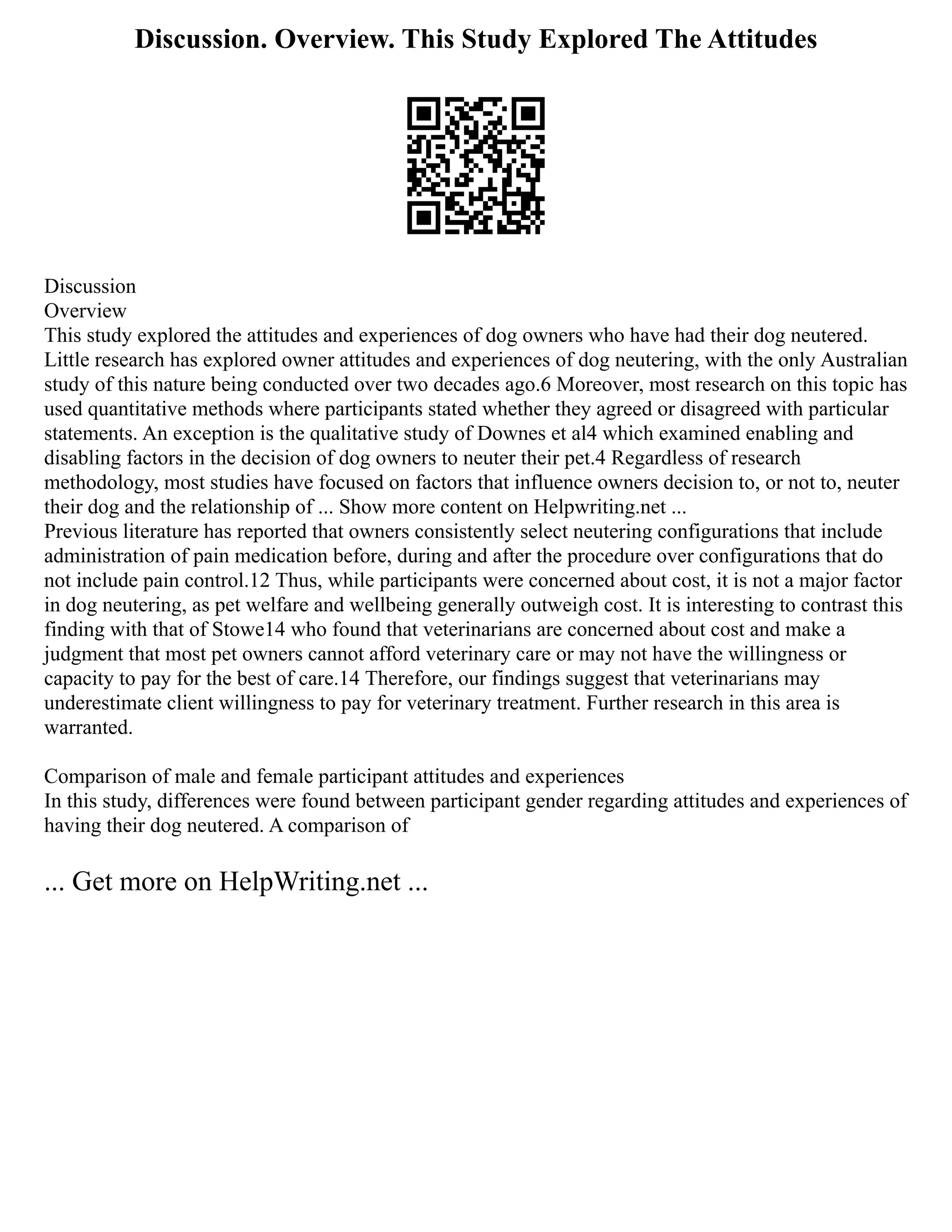 Discussion. Overview. This Study Explored The Attitudes
Discussion
Overview
This study explored the attitudes and experiences of dog owners who have had their dog neutered.
Little research has explored owner attitudes and experiences of dog neutering, with the only Australian
study of this nature being conducted over two decades ago.6 Moreover, most research on this topic has
used quantitative methods where participants stated whether they agreed or disagreed with particular
statements. An exception is the qualitative study of Downes et al4 which examined enabling and
disabling factors in the decision of dog owners to neuter their pet.4 Regardless of research
methodology, most studies have focused on factors that influence owners decision to, or not to, neuter
their dog and the relationship of ... Show more content on Helpwriting.net ...
Previous literature has reported that owners consistently select neutering configurations that include
administration of pain medication before, during and after the procedure over configurations that do
not include pain control.12 Thus, while participants were concerned about cost, it is not a major factor
in dog neutering, as pet welfare and wellbeing generally outweigh cost. It is interesting to contrast this
finding with that of Stowe14 who found that veterinarians are concerned about cost and make a
judgment that most pet owners cannot afford veterinary care or may not have the willingness or
capacity to pay for the best of care.14 Therefore, our findings suggest that veterinarians may
underestimate client willingness to pay for veterinary treatment. Further research in this area is
warranted.
Comparison of male and female participant attitudes and experiences
In this study, differences were found between participant gender regarding attitudes and experiences of
having their dog neutered. A comparison of
... Get more on HelpWriting.net ...
 