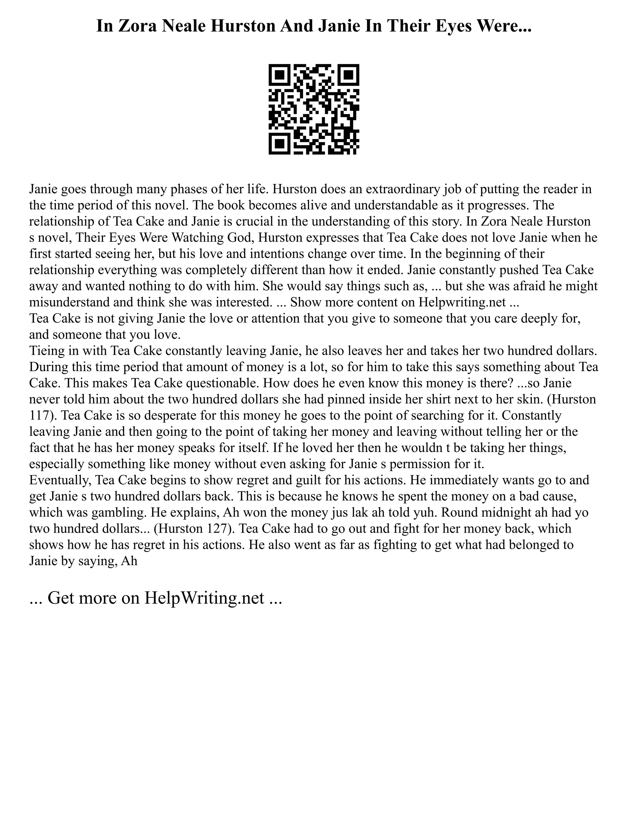 In Zora Neale Hurston And Janie In Their Eyes Were...
Janie goes through many phases of her life. Hurston does an extraordinary job of putting the reader in
the time period of this novel. The book becomes alive and understandable as it progresses. The
relationship of Tea Cake and Janie is crucial in the understanding of this story. In Zora Neale Hurston
s novel, Their Eyes Were Watching God, Hurston expresses that Tea Cake does not love Janie when he
first started seeing her, but his love and intentions change over time. In the beginning of their
relationship everything was completely different than how it ended. Janie constantly pushed Tea Cake
away and wanted nothing to do with him. She would say things such as, ... but she was afraid he might
misunderstand and think she was interested. ... Show more content on Helpwriting.net ...
Tea Cake is not giving Janie the love or attention that you give to someone that you care deeply for,
and someone that you love.
Tieing in with Tea Cake constantly leaving Janie, he also leaves her and takes her two hundred dollars.
During this time period that amount of money is a lot, so for him to take this says something about Tea
Cake. This makes Tea Cake questionable. How does he even know this money is there? ...so Janie
never told him about the two hundred dollars she had pinned inside her shirt next to her skin. (Hurston
117). Tea Cake is so desperate for this money he goes to the point of searching for it. Constantly
leaving Janie and then going to the point of taking her money and leaving without telling her or the
fact that he has her money speaks for itself. If he loved her then he wouldn t be taking her things,
especially something like money without even asking for Janie s permission for it.
Eventually, Tea Cake begins to show regret and guilt for his actions. He immediately wants go to and
get Janie s two hundred dollars back. This is because he knows he spent the money on a bad cause,
which was gambling. He explains, Ah won the money jus lak ah told yuh. Round midnight ah had yo
two hundred dollars... (Hurston 127). Tea Cake had to go out and fight for her money back, which
shows how he has regret in his actions. He also went as far as fighting to get what had belonged to
Janie by saying, Ah
... Get more on HelpWriting.net ...
 