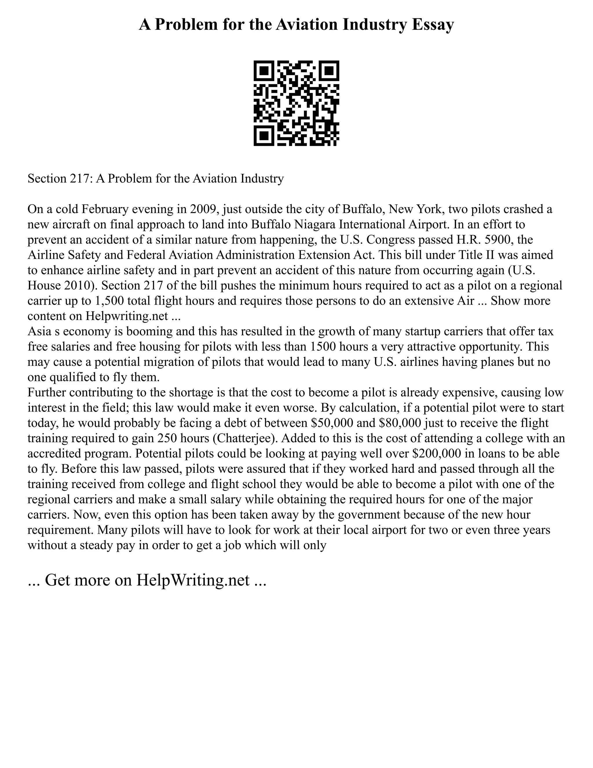 A Problem for the Aviation Industry Essay
Section 217: A Problem for the Aviation Industry
On a cold February evening in 2009, just outside the city of Buffalo, New York, two pilots crashed a
new aircraft on final approach to land into Buffalo Niagara International Airport. In an effort to
prevent an accident of a similar nature from happening, the U.S. Congress passed H.R. 5900, the
Airline Safety and Federal Aviation Administration Extension Act. This bill under Title II was aimed
to enhance airline safety and in part prevent an accident of this nature from occurring again (U.S.
House 2010). Section 217 of the bill pushes the minimum hours required to act as a pilot on a regional
carrier up to 1,500 total flight hours and requires those persons to do an extensive Air ... Show more
content on Helpwriting.net ...
Asia s economy is booming and this has resulted in the growth of many startup carriers that offer tax
free salaries and free housing for pilots with less than 1500 hours a very attractive opportunity. This
may cause a potential migration of pilots that would lead to many U.S. airlines having planes but no
one qualified to fly them.
Further contributing to the shortage is that the cost to become a pilot is already expensive, causing low
interest in the field; this law would make it even worse. By calculation, if a potential pilot were to start
today, he would probably be facing a debt of between $50,000 and $80,000 just to receive the flight
training required to gain 250 hours (Chatterjee). Added to this is the cost of attending a college with an
accredited program. Potential pilots could be looking at paying well over $200,000 in loans to be able
to fly. Before this law passed, pilots were assured that if they worked hard and passed through all the
training received from college and flight school they would be able to become a pilot with one of the
regional carriers and make a small salary while obtaining the required hours for one of the major
carriers. Now, even this option has been taken away by the government because of the new hour
requirement. Many pilots will have to look for work at their local airport for two or even three years
without a steady pay in order to get a job which will only
... Get more on HelpWriting.net ...
 