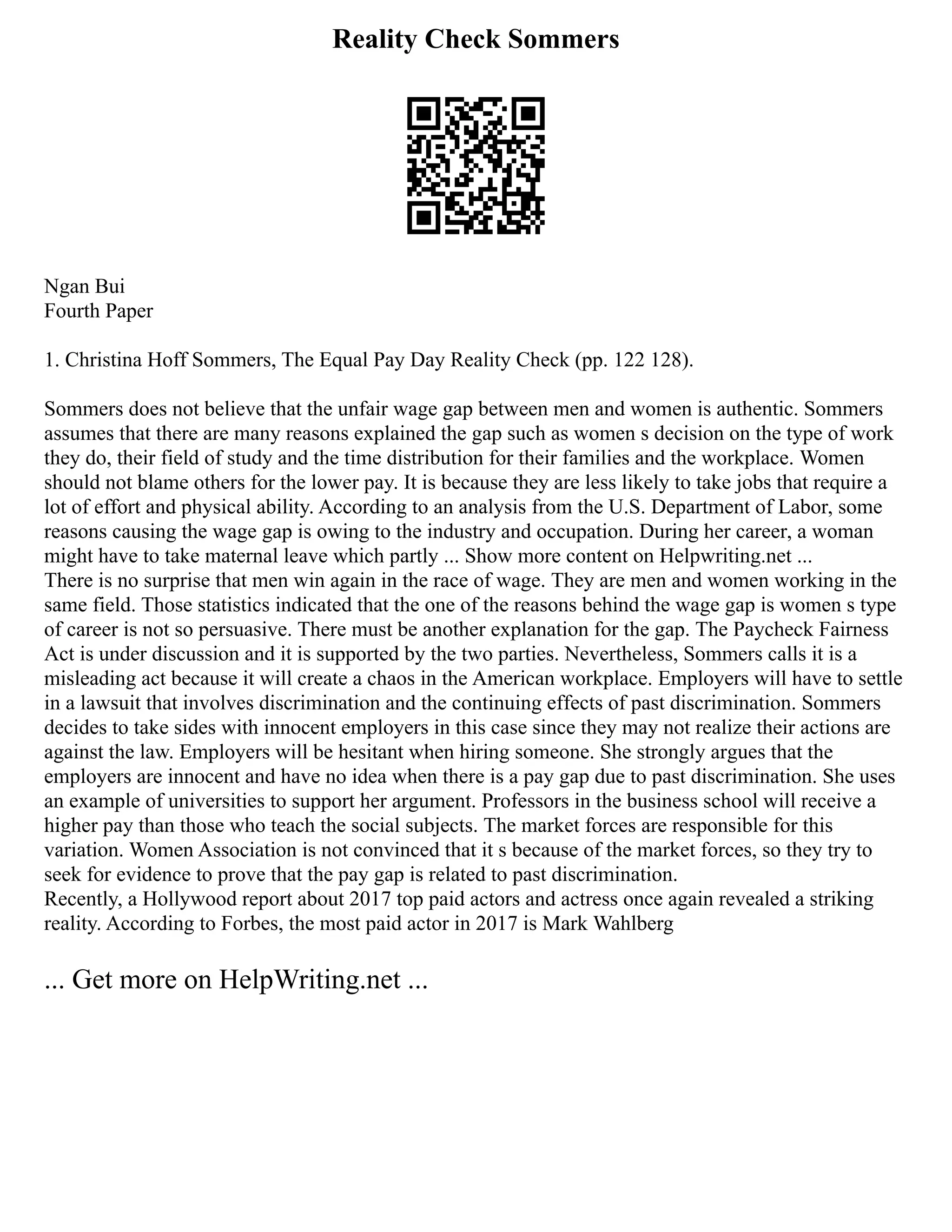 Reality Check Sommers
Ngan Bui
Fourth Paper
1. Christina Hoff Sommers, The Equal Pay Day Reality Check (pp. 122 128).
Sommers does not believe that the unfair wage gap between men and women is authentic. Sommers
assumes that there are many reasons explained the gap such as women s decision on the type of work
they do, their field of study and the time distribution for their families and the workplace. Women
should not blame others for the lower pay. It is because they are less likely to take jobs that require a
lot of effort and physical ability. According to an analysis from the U.S. Department of Labor, some
reasons causing the wage gap is owing to the industry and occupation. During her career, a woman
might have to take maternal leave which partly ... Show more content on Helpwriting.net ...
There is no surprise that men win again in the race of wage. They are men and women working in the
same field. Those statistics indicated that the one of the reasons behind the wage gap is women s type
of career is not so persuasive. There must be another explanation for the gap. The Paycheck Fairness
Act is under discussion and it is supported by the two parties. Nevertheless, Sommers calls it is a
misleading act because it will create a chaos in the American workplace. Employers will have to settle
in a lawsuit that involves discrimination and the continuing effects of past discrimination. Sommers
decides to take sides with innocent employers in this case since they may not realize their actions are
against the law. Employers will be hesitant when hiring someone. She strongly argues that the
employers are innocent and have no idea when there is a pay gap due to past discrimination. She uses
an example of universities to support her argument. Professors in the business school will receive a
higher pay than those who teach the social subjects. The market forces are responsible for this
variation. Women Association is not convinced that it s because of the market forces, so they try to
seek for evidence to prove that the pay gap is related to past discrimination.
Recently, a Hollywood report about 2017 top paid actors and actress once again revealed a striking
reality. According to Forbes, the most paid actor in 2017 is Mark Wahlberg
... Get more on HelpWriting.net ...
 