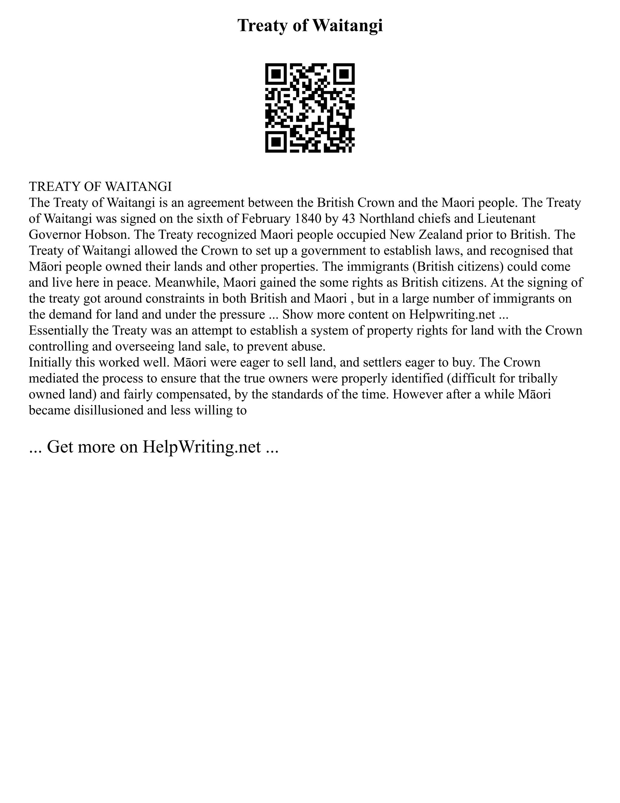 Treaty of Waitangi
TREATY OF WAITANGI
The Treaty of Waitangi is an agreement between the British Crown and the Maori people. The Treaty
of Waitangi was signed on the sixth of February 1840 by 43 Northland chiefs and Lieutenant
Governor Hobson. The Treaty recognized Maori people occupied New Zealand prior to British. The
Treaty of Waitangi allowed the Crown to set up a government to establish laws, and recognised that
Māori people owned their lands and other properties. The immigrants (British citizens) could come
and live here in peace. Meanwhile, Maori gained the some rights as British citizens. At the signing of
the treaty got around constraints in both British and Maori , but in a large number of immigrants on
the demand for land and under the pressure ... Show more content on Helpwriting.net ...
Essentially the Treaty was an attempt to establish a system of property rights for land with the Crown
controlling and overseeing land sale, to prevent abuse.
Initially this worked well. Māori were eager to sell land, and settlers eager to buy. The Crown
mediated the process to ensure that the true owners were properly identified (difficult for tribally
owned land) and fairly compensated, by the standards of the time. However after a while Māori
became disillusioned and less willing to
... Get more on HelpWriting.net ...
 