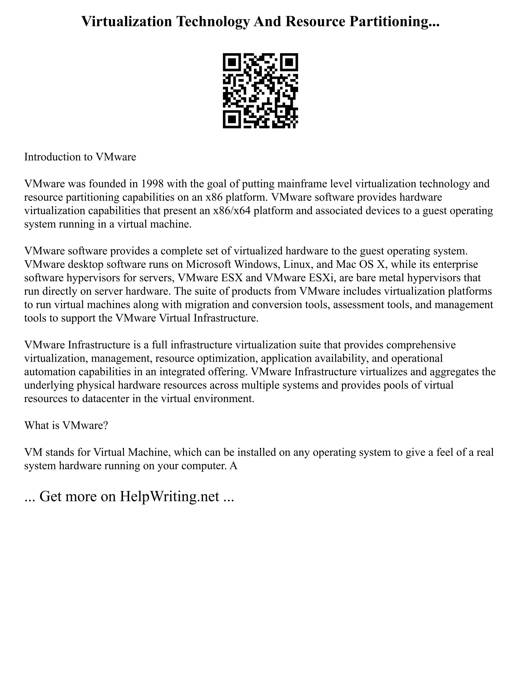 Virtualization Technology And Resource Partitioning...
Introduction to VMware
VMware was founded in 1998 with the goal of putting mainframe level virtualization technology and
resource partitioning capabilities on an x86 platform. VMware software provides hardware
virtualization capabilities that present an x86/x64 platform and associated devices to a guest operating
system running in a virtual machine.
VMware software provides a complete set of virtualized hardware to the guest operating system.
VMware desktop software runs on Microsoft Windows, Linux, and Mac OS X, while its enterprise
software hypervisors for servers, VMware ESX and VMware ESXi, are bare metal hypervisors that
run directly on server hardware. The suite of products from VMware includes virtualization platforms
to run virtual machines along with migration and conversion tools, assessment tools, and management
tools to support the VMware Virtual Infrastructure.
VMware Infrastructure is a full infrastructure virtualization suite that provides comprehensive
virtualization, management, resource optimization, application availability, and operational
automation capabilities in an integrated offering. VMware Infrastructure virtualizes and aggregates the
underlying physical hardware resources across multiple systems and provides pools of virtual
resources to datacenter in the virtual environment.
What is VMware?
VM stands for Virtual Machine, which can be installed on any operating system to give a feel of a real
system hardware running on your computer. A
... Get more on HelpWriting.net ...
 