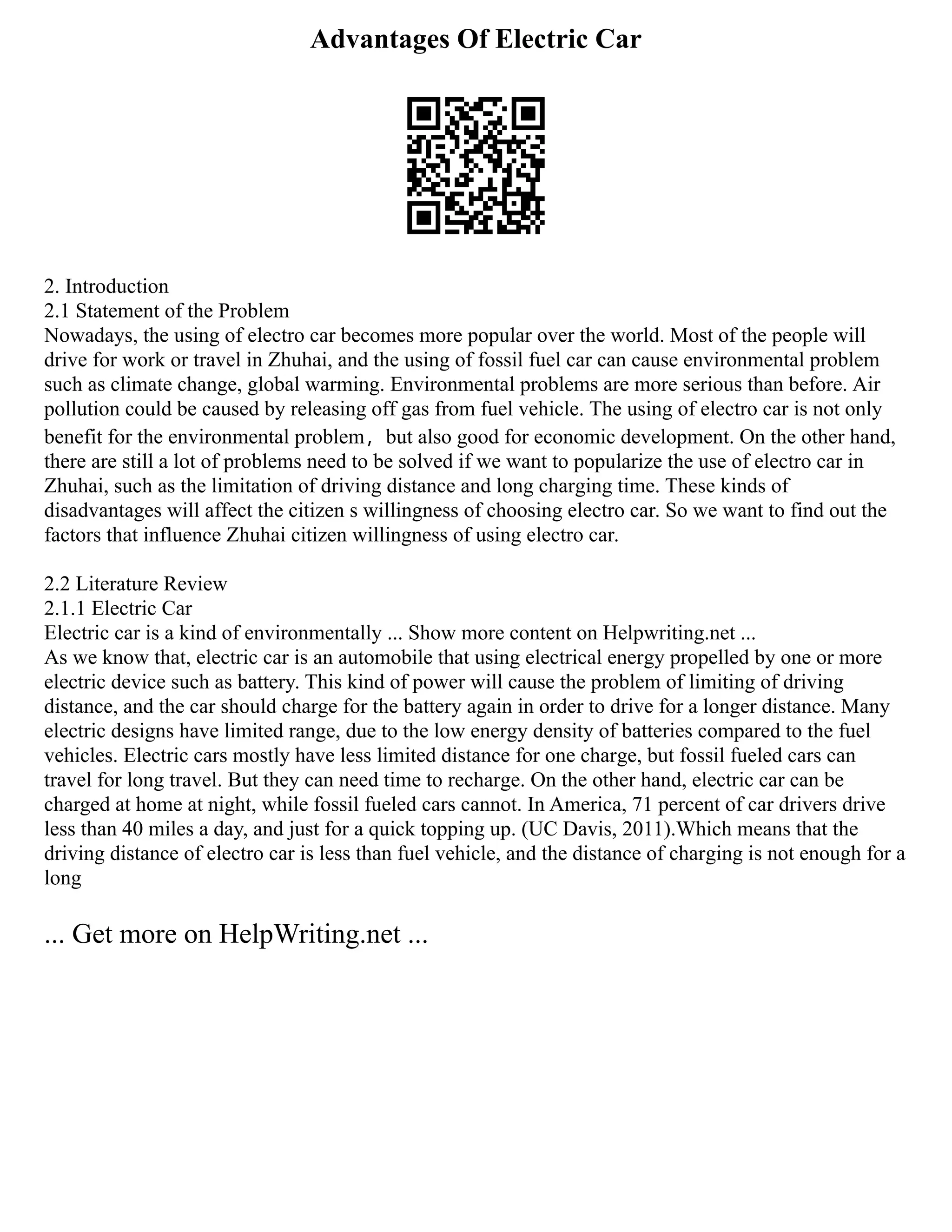Advantages Of Electric Car
2. Introduction
2.1 Statement of the Problem
Nowadays, the using of electro car becomes more popular over the world. Most of the people will
drive for work or travel in Zhuhai, and the using of fossil fuel car can cause environmental problem
such as climate change, global warming. Environmental problems are more serious than before. Air
pollution could be caused by releasing off gas from fuel vehicle. The using of electro car is not only
benefit for the environmental problem，but also good for economic development. On the other hand,
there are still a lot of problems need to be solved if we want to popularize the use of electro car in
Zhuhai, such as the limitation of driving distance and long charging time. These kinds of
disadvantages will affect the citizen s willingness of choosing electro car. So we want to find out the
factors that influence Zhuhai citizen willingness of using electro car.
2.2 Literature Review
2.1.1 Electric Car
Electric car is a kind of environmentally ... Show more content on Helpwriting.net ...
As we know that, electric car is an automobile that using electrical energy propelled by one or more
electric device such as battery. This kind of power will cause the problem of limiting of driving
distance, and the car should charge for the battery again in order to drive for a longer distance. Many
electric designs have limited range, due to the low energy density of batteries compared to the fuel
vehicles. Electric cars mostly have less limited distance for one charge, but fossil fueled cars can
travel for long travel. But they can need time to recharge. On the other hand, electric car can be
charged at home at night, while fossil fueled cars cannot. In America, 71 percent of car drivers drive
less than 40 miles a day, and just for a quick topping up. (UC Davis, 2011).Which means that the
driving distance of electro car is less than fuel vehicle, and the distance of charging is not enough for a
long
... Get more on HelpWriting.net ...
 