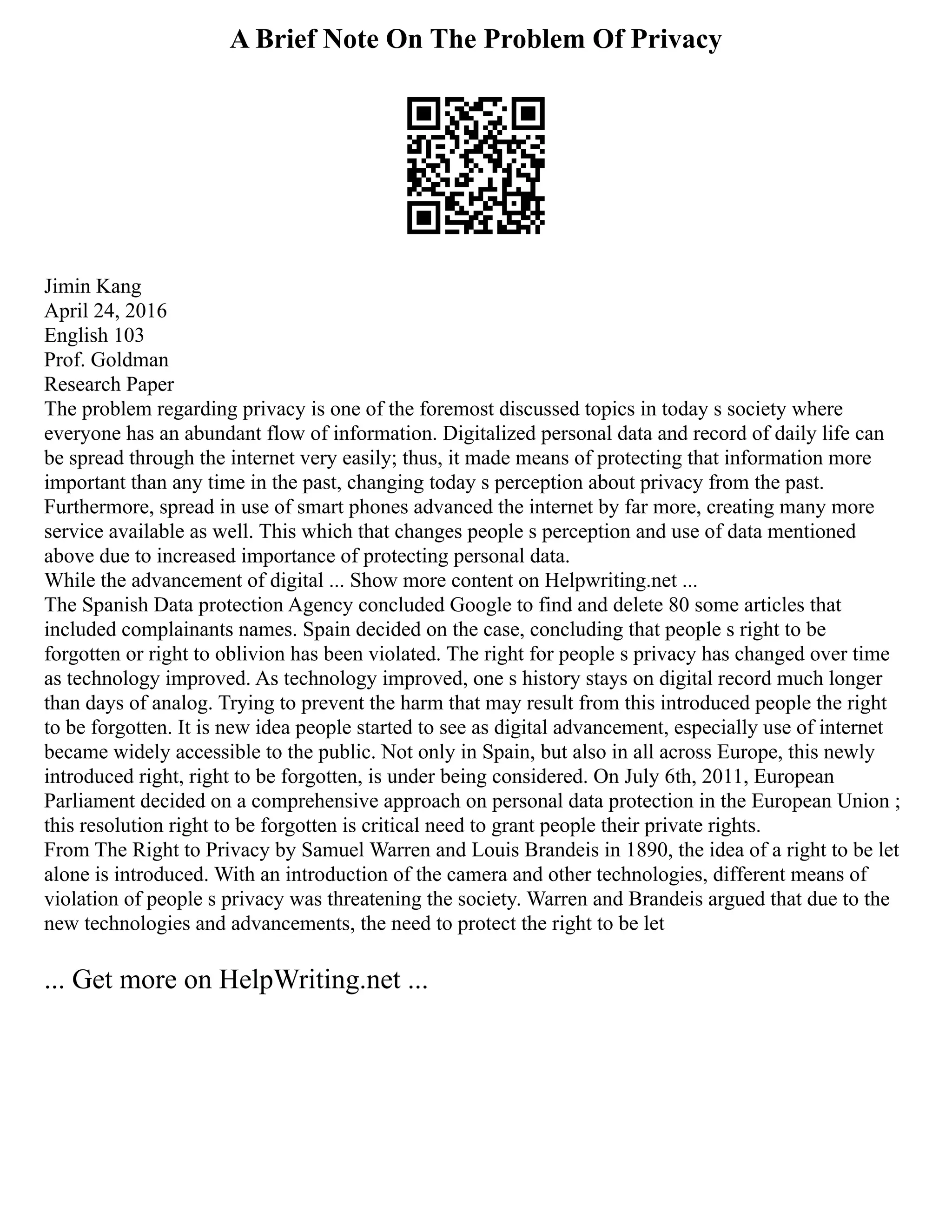 A Brief Note On The Problem Of Privacy
Jimin Kang
April 24, 2016
English 103
Prof. Goldman
Research Paper
The problem regarding privacy is one of the foremost discussed topics in today s society where
everyone has an abundant flow of information. Digitalized personal data and record of daily life can
be spread through the internet very easily; thus, it made means of protecting that information more
important than any time in the past, changing today s perception about privacy from the past.
Furthermore, spread in use of smart phones advanced the internet by far more, creating many more
service available as well. This which that changes people s perception and use of data mentioned
above due to increased importance of protecting personal data.
While the advancement of digital ... Show more content on Helpwriting.net ...
The Spanish Data protection Agency concluded Google to find and delete 80 some articles that
included complainants names. Spain decided on the case, concluding that people s right to be
forgotten or right to oblivion has been violated. The right for people s privacy has changed over time
as technology improved. As technology improved, one s history stays on digital record much longer
than days of analog. Trying to prevent the harm that may result from this introduced people the right
to be forgotten. It is new idea people started to see as digital advancement, especially use of internet
became widely accessible to the public. Not only in Spain, but also in all across Europe, this newly
introduced right, right to be forgotten, is under being considered. On July 6th, 2011, European
Parliament decided on a comprehensive approach on personal data protection in the European Union ;
this resolution right to be forgotten is critical need to grant people their private rights.
From The Right to Privacy by Samuel Warren and Louis Brandeis in 1890, the idea of a right to be let
alone is introduced. With an introduction of the camera and other technologies, different means of
violation of people s privacy was threatening the society. Warren and Brandeis argued that due to the
new technologies and advancements, the need to protect the right to be let
... Get more on HelpWriting.net ...
 