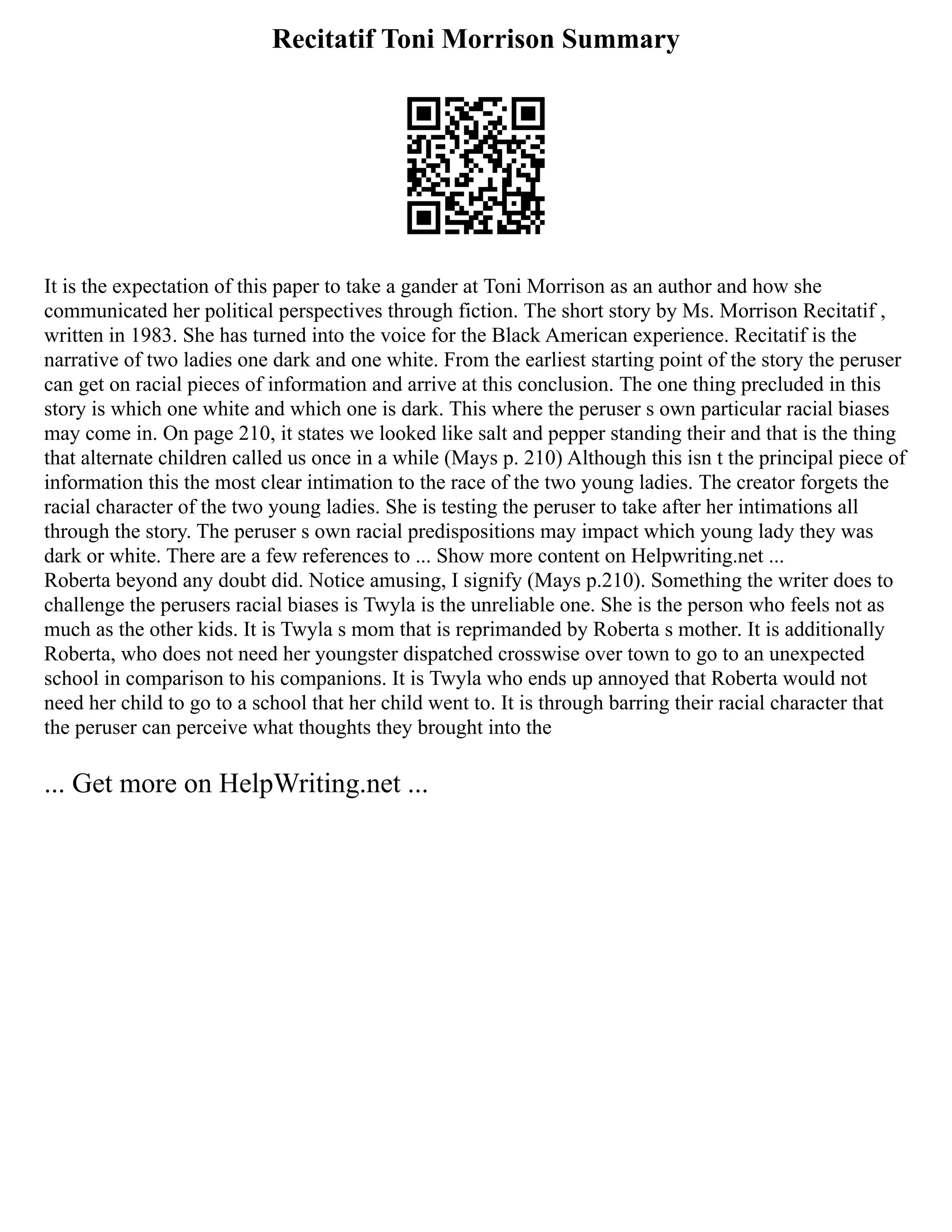 Recitatif Toni Morrison Summary
It is the expectation of this paper to take a gander at Toni Morrison as an author and how she
communicated her political perspectives through fiction. The short story by Ms. Morrison Recitatif ,
written in 1983. She has turned into the voice for the Black American experience. Recitatif is the
narrative of two ladies one dark and one white. From the earliest starting point of the story the peruser
can get on racial pieces of information and arrive at this conclusion. The one thing precluded in this
story is which one white and which one is dark. This where the peruser s own particular racial biases
may come in. On page 210, it states we looked like salt and pepper standing their and that is the thing
that alternate children called us once in a while (Mays p. 210) Although this isn t the principal piece of
information this the most clear intimation to the race of the two young ladies. The creator forgets the
racial character of the two young ladies. She is testing the peruser to take after her intimations all
through the story. The peruser s own racial predispositions may impact which young lady they was
dark or white. There are a few references to ... Show more content on Helpwriting.net ...
Roberta beyond any doubt did. Notice amusing, I signify (Mays p.210). Something the writer does to
challenge the perusers racial biases is Twyla is the unreliable one. She is the person who feels not as
much as the other kids. It is Twyla s mom that is reprimanded by Roberta s mother. It is additionally
Roberta, who does not need her youngster dispatched crosswise over town to go to an unexpected
school in comparison to his companions. It is Twyla who ends up annoyed that Roberta would not
need her child to go to a school that her child went to. It is through barring their racial character that
the peruser can perceive what thoughts they brought into the
... Get more on HelpWriting.net ...
 