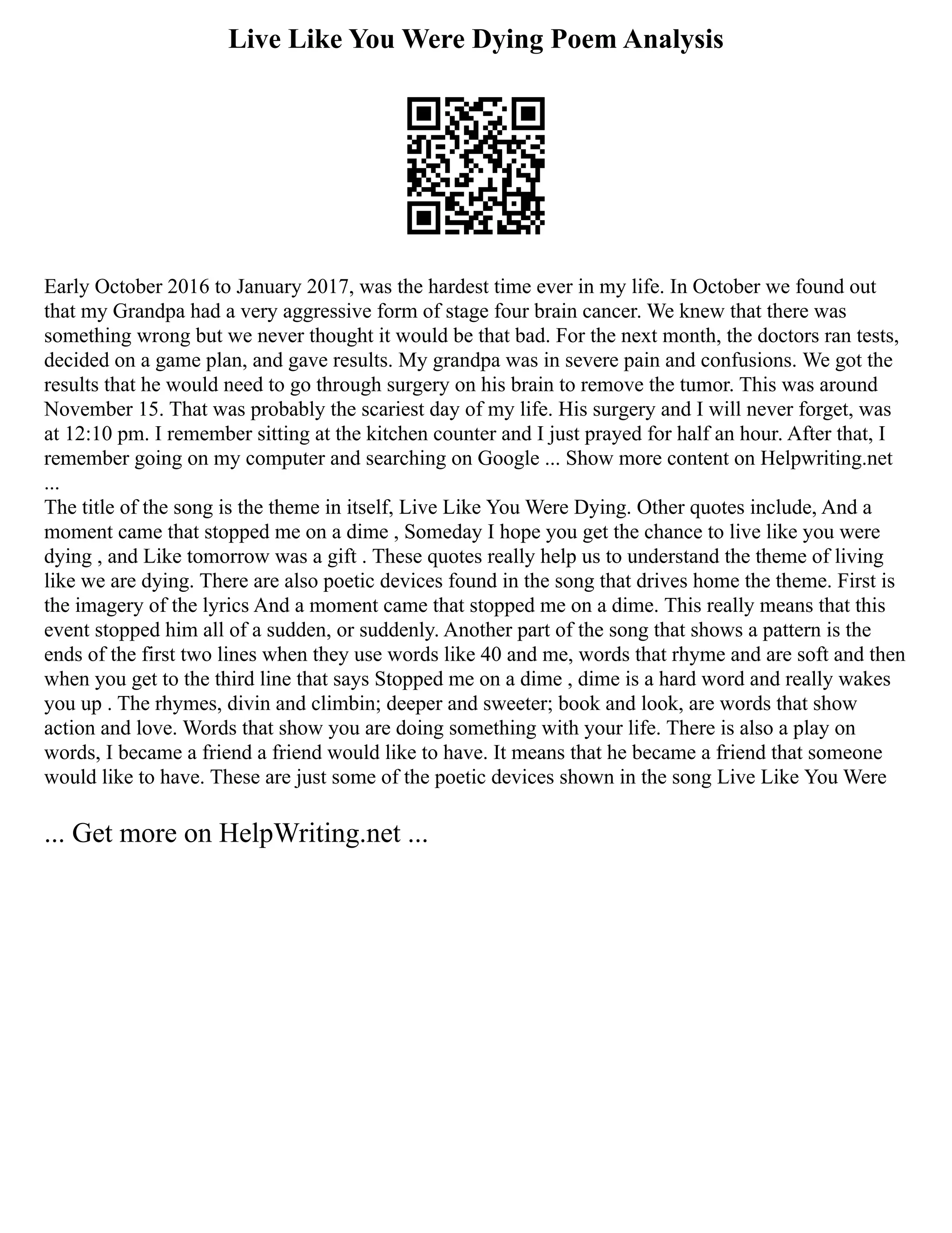 Live Like You Were Dying Poem Analysis
Early October 2016 to January 2017, was the hardest time ever in my life. In October we found out
that my Grandpa had a very aggressive form of stage four brain cancer. We knew that there was
something wrong but we never thought it would be that bad. For the next month, the doctors ran tests,
decided on a game plan, and gave results. My grandpa was in severe pain and confusions. We got the
results that he would need to go through surgery on his brain to remove the tumor. This was around
November 15. That was probably the scariest day of my life. His surgery and I will never forget, was
at 12:10 pm. I remember sitting at the kitchen counter and I just prayed for half an hour. After that, I
remember going on my computer and searching on Google ... Show more content on Helpwriting.net
...
The title of the song is the theme in itself, Live Like You Were Dying. Other quotes include, And a
moment came that stopped me on a dime , Someday I hope you get the chance to live like you were
dying , and Like tomorrow was a gift . These quotes really help us to understand the theme of living
like we are dying. There are also poetic devices found in the song that drives home the theme. First is
the imagery of the lyrics And a moment came that stopped me on a dime. This really means that this
event stopped him all of a sudden, or suddenly. Another part of the song that shows a pattern is the
ends of the first two lines when they use words like 40 and me, words that rhyme and are soft and then
when you get to the third line that says Stopped me on a dime , dime is a hard word and really wakes
you up . The rhymes, divin and climbin; deeper and sweeter; book and look, are words that show
action and love. Words that show you are doing something with your life. There is also a play on
words, I became a friend a friend would like to have. It means that he became a friend that someone
would like to have. These are just some of the poetic devices shown in the song Live Like You Were
... Get more on HelpWriting.net ...
 
