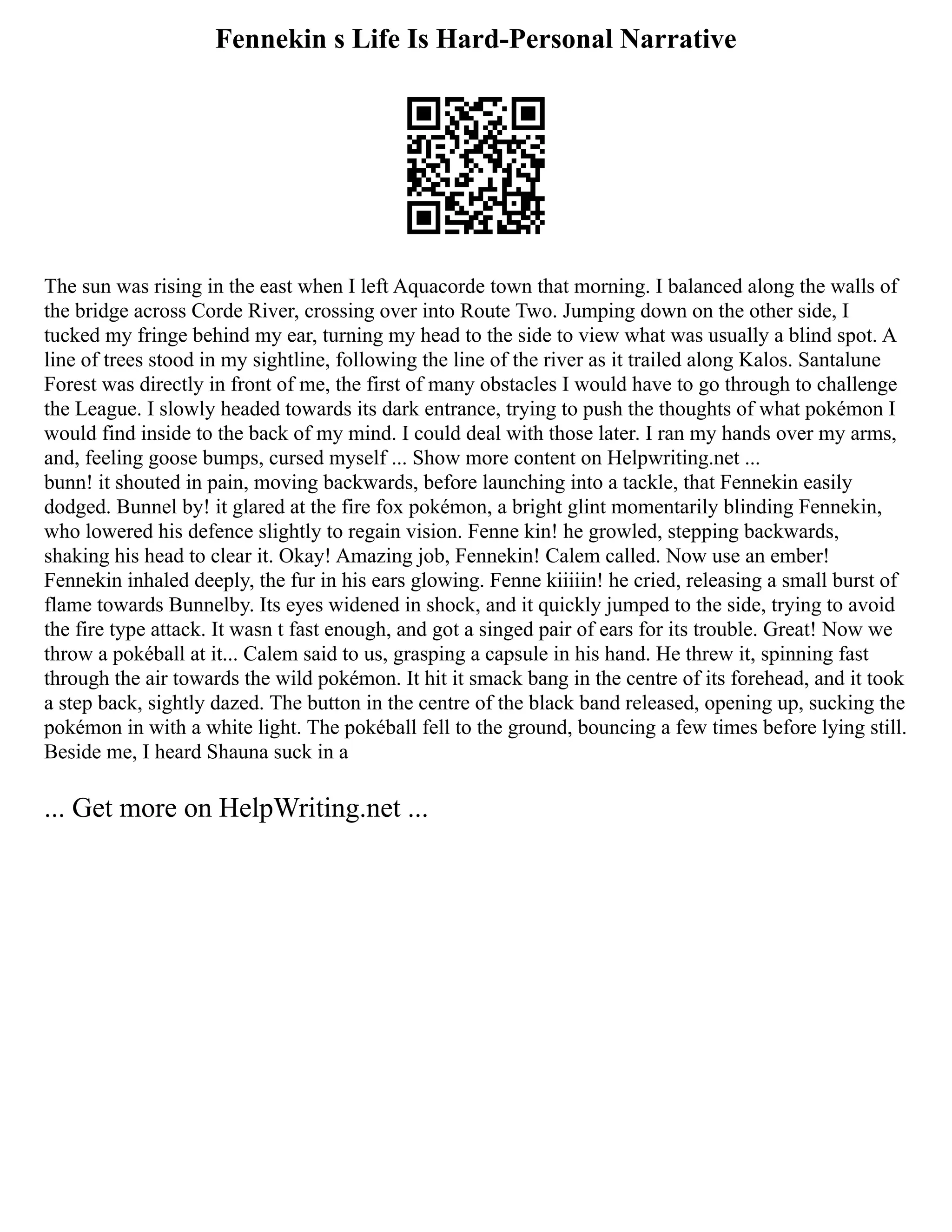 Fennekin s Life Is Hard-Personal Narrative
The sun was rising in the east when I left Aquacorde town that morning. I balanced along the walls of
the bridge across Corde River, crossing over into Route Two. Jumping down on the other side, I
tucked my fringe behind my ear, turning my head to the side to view what was usually a blind spot. A
line of trees stood in my sightline, following the line of the river as it trailed along Kalos. Santalune
Forest was directly in front of me, the first of many obstacles I would have to go through to challenge
the League. I slowly headed towards its dark entrance, trying to push the thoughts of what pokémon I
would find inside to the back of my mind. I could deal with those later. I ran my hands over my arms,
and, feeling goose bumps, cursed myself ... Show more content on Helpwriting.net ...
bunn! it shouted in pain, moving backwards, before launching into a tackle, that Fennekin easily
dodged. Bunnel by! it glared at the fire fox pokémon, a bright glint momentarily blinding Fennekin,
who lowered his defence slightly to regain vision. Fenne kin! he growled, stepping backwards,
shaking his head to clear it. Okay! Amazing job, Fennekin! Calem called. Now use an ember!
Fennekin inhaled deeply, the fur in his ears glowing. Fenne kiiiiin! he cried, releasing a small burst of
flame towards Bunnelby. Its eyes widened in shock, and it quickly jumped to the side, trying to avoid
the fire type attack. It wasn t fast enough, and got a singed pair of ears for its trouble. Great! Now we
throw a pokéball at it... Calem said to us, grasping a capsule in his hand. He threw it, spinning fast
through the air towards the wild pokémon. It hit it smack bang in the centre of its forehead, and it took
a step back, sightly dazed. The button in the centre of the black band released, opening up, sucking the
pokémon in with a white light. The pokéball fell to the ground, bouncing a few times before lying still.
Beside me, I heard Shauna suck in a
... Get more on HelpWriting.net ...
 