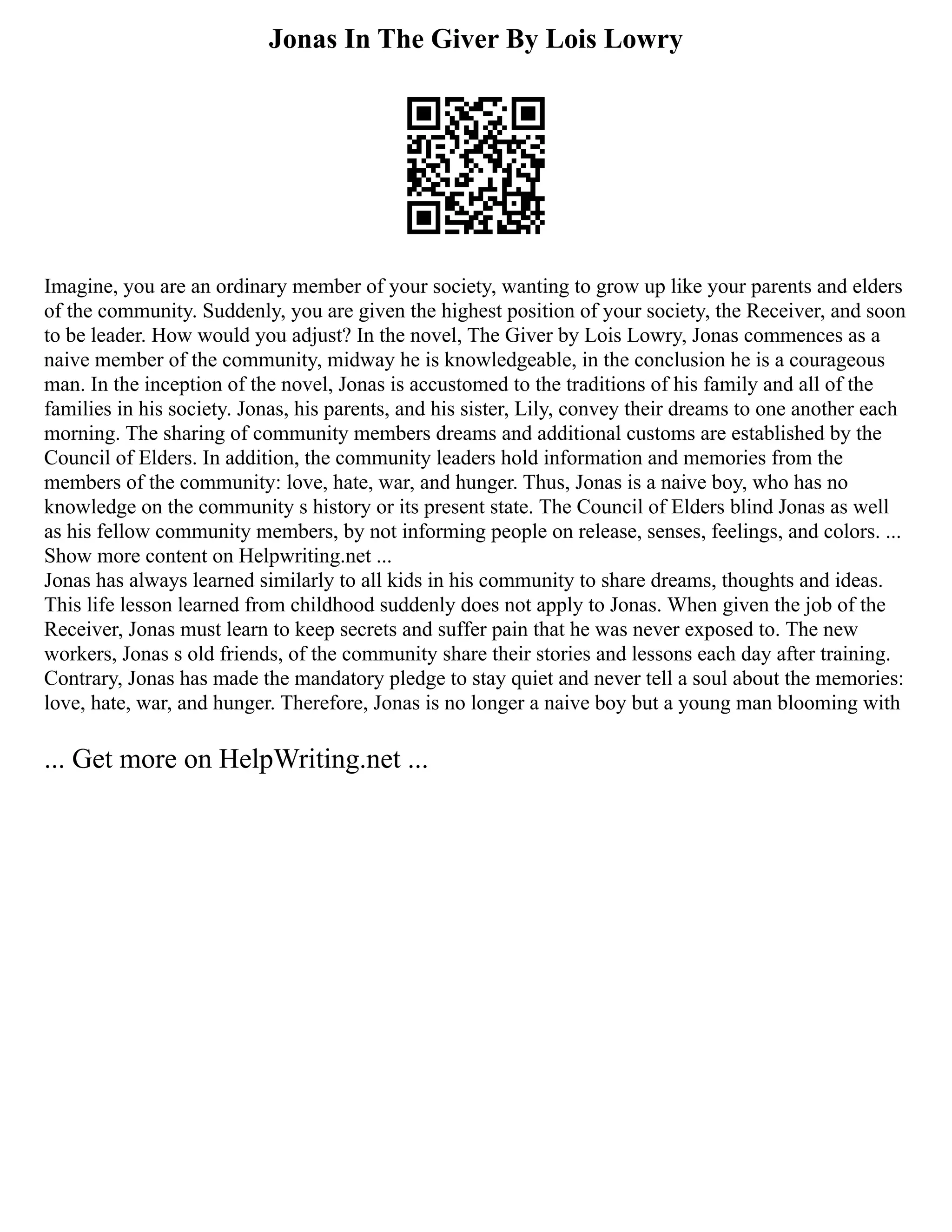 Jonas In The Giver By Lois Lowry
Imagine, you are an ordinary member of your society, wanting to grow up like your parents and elders
of the community. Suddenly, you are given the highest position of your society, the Receiver, and soon
to be leader. How would you adjust? In the novel, The Giver by Lois Lowry, Jonas commences as a
naive member of the community, midway he is knowledgeable, in the conclusion he is a courageous
man. In the inception of the novel, Jonas is accustomed to the traditions of his family and all of the
families in his society. Jonas, his parents, and his sister, Lily, convey their dreams to one another each
morning. The sharing of community members dreams and additional customs are established by the
Council of Elders. In addition, the community leaders hold information and memories from the
members of the community: love, hate, war, and hunger. Thus, Jonas is a naive boy, who has no
knowledge on the community s history or its present state. The Council of Elders blind Jonas as well
as his fellow community members, by not informing people on release, senses, feelings, and colors. ...
Show more content on Helpwriting.net ...
Jonas has always learned similarly to all kids in his community to share dreams, thoughts and ideas.
This life lesson learned from childhood suddenly does not apply to Jonas. When given the job of the
Receiver, Jonas must learn to keep secrets and suffer pain that he was never exposed to. The new
workers, Jonas s old friends, of the community share their stories and lessons each day after training.
Contrary, Jonas has made the mandatory pledge to stay quiet and never tell a soul about the memories:
love, hate, war, and hunger. Therefore, Jonas is no longer a naive boy but a young man blooming with
... Get more on HelpWriting.net ...
 