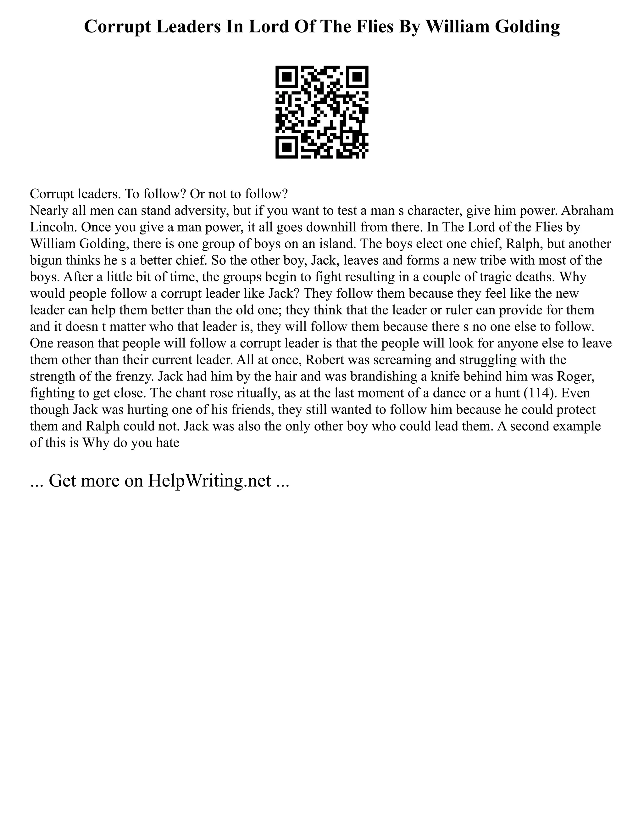 Corrupt Leaders In Lord Of The Flies By William Golding
Corrupt leaders. To follow? Or not to follow?
Nearly all men can stand adversity, but if you want to test a man s character, give him power. Abraham
Lincoln. Once you give a man power, it all goes downhill from there. In The Lord of the Flies by
William Golding, there is one group of boys on an island. The boys elect one chief, Ralph, but another
bigun thinks he s a better chief. So the other boy, Jack, leaves and forms a new tribe with most of the
boys. After a little bit of time, the groups begin to fight resulting in a couple of tragic deaths. Why
would people follow a corrupt leader like Jack? They follow them because they feel like the new
leader can help them better than the old one; they think that the leader or ruler can provide for them
and it doesn t matter who that leader is, they will follow them because there s no one else to follow.
One reason that people will follow a corrupt leader is that the people will look for anyone else to leave
them other than their current leader. All at once, Robert was screaming and struggling with the
strength of the frenzy. Jack had him by the hair and was brandishing a knife behind him was Roger,
fighting to get close. The chant rose ritually, as at the last moment of a dance or a hunt (114). Even
though Jack was hurting one of his friends, they still wanted to follow him because he could protect
them and Ralph could not. Jack was also the only other boy who could lead them. A second example
of this is Why do you hate
... Get more on HelpWriting.net ...
 
