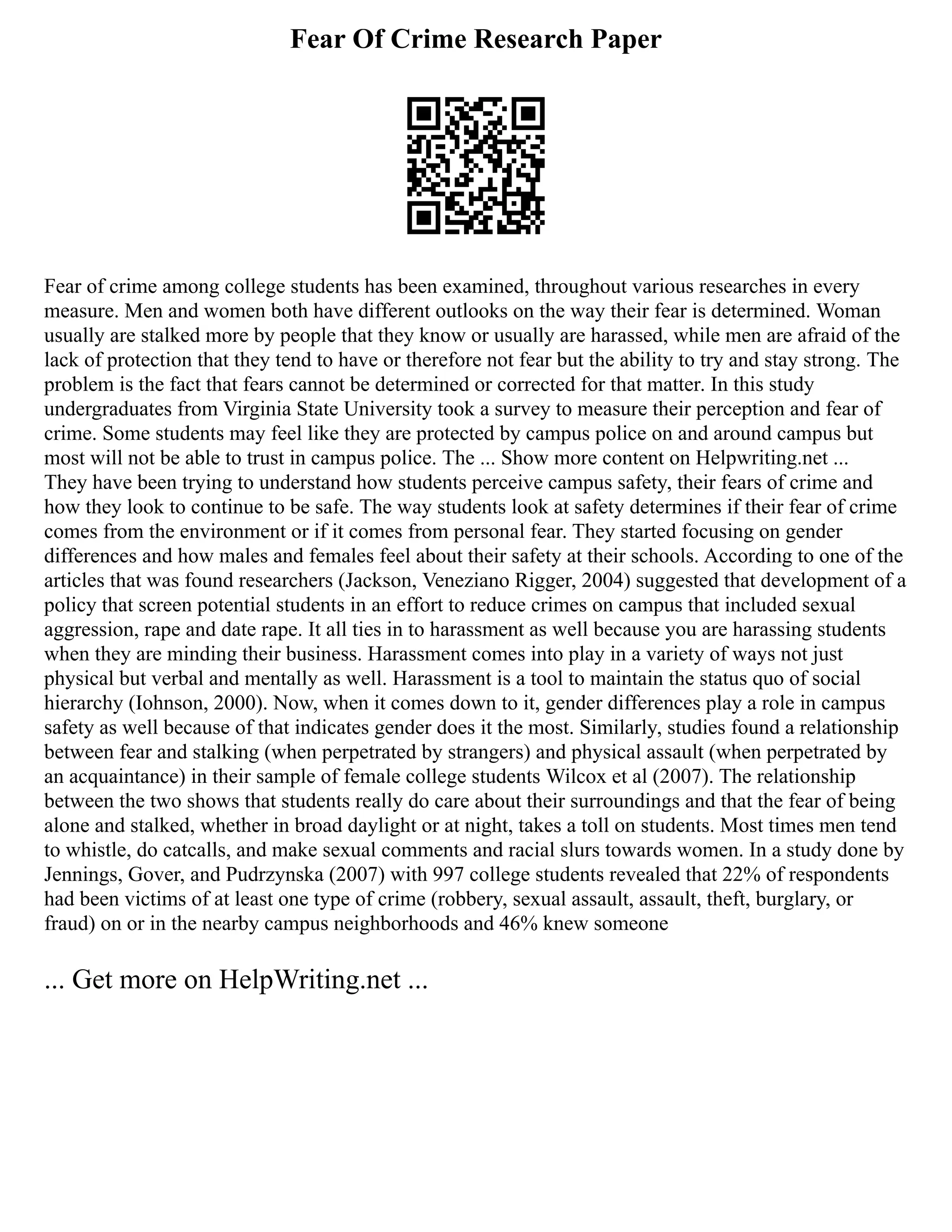 Fear Of Crime Research Paper
Fear of crime among college students has been examined, throughout various researches in every
measure. Men and women both have different outlooks on the way their fear is determined. Woman
usually are stalked more by people that they know or usually are harassed, while men are afraid of the
lack of protection that they tend to have or therefore not fear but the ability to try and stay strong. The
problem is the fact that fears cannot be determined or corrected for that matter. In this study
undergraduates from Virginia State University took a survey to measure their perception and fear of
crime. Some students may feel like they are protected by campus police on and around campus but
most will not be able to trust in campus police. The ... Show more content on Helpwriting.net ...
They have been trying to understand how students perceive campus safety, their fears of crime and
how they look to continue to be safe. The way students look at safety determines if their fear of crime
comes from the environment or if it comes from personal fear. They started focusing on gender
differences and how males and females feel about their safety at their schools. According to one of the
articles that was found researchers (Jackson, Veneziano Rigger, 2004) suggested that development of a
policy that screen potential students in an effort to reduce crimes on campus that included sexual
aggression, rape and date rape. It all ties in to harassment as well because you are harassing students
when they are minding their business. Harassment comes into play in a variety of ways not just
physical but verbal and mentally as well. Harassment is a tool to maintain the status quo of social
hierarchy (Iohnson, 2000). Now, when it comes down to it, gender differences play a role in campus
safety as well because of that indicates gender does it the most. Similarly, studies found a relationship
between fear and stalking (when perpetrated by strangers) and physical assault (when perpetrated by
an acquaintance) in their sample of female college students Wilcox et al (2007). The relationship
between the two shows that students really do care about their surroundings and that the fear of being
alone and stalked, whether in broad daylight or at night, takes a toll on students. Most times men tend
to whistle, do catcalls, and make sexual comments and racial slurs towards women. In a study done by
Jennings, Gover, and Pudrzynska (2007) with 997 college students revealed that 22% of respondents
had been victims of at least one type of crime (robbery, sexual assault, assault, theft, burglary, or
fraud) on or in the nearby campus neighborhoods and 46% knew someone
... Get more on HelpWriting.net ...
 
